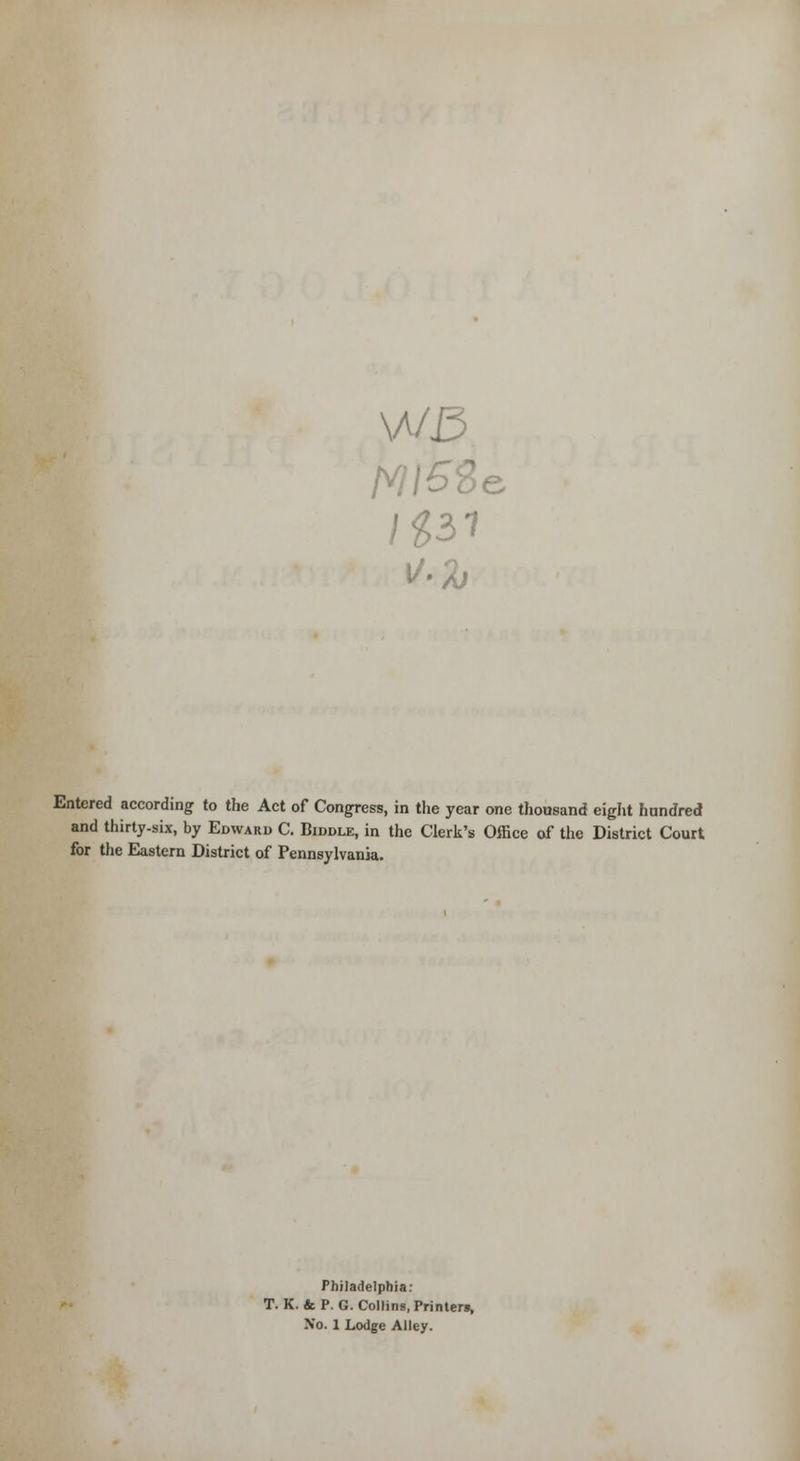 \A/3 e Entered according to the Act of Congress, in the year one thousand eight hundred and thirty-six, by Edward C. Biddle, in the Clerk's Office of the District Court for the Eastern District of Pennsylvania. Philadelphia: T. K. & P. G. Collins, Printer*,