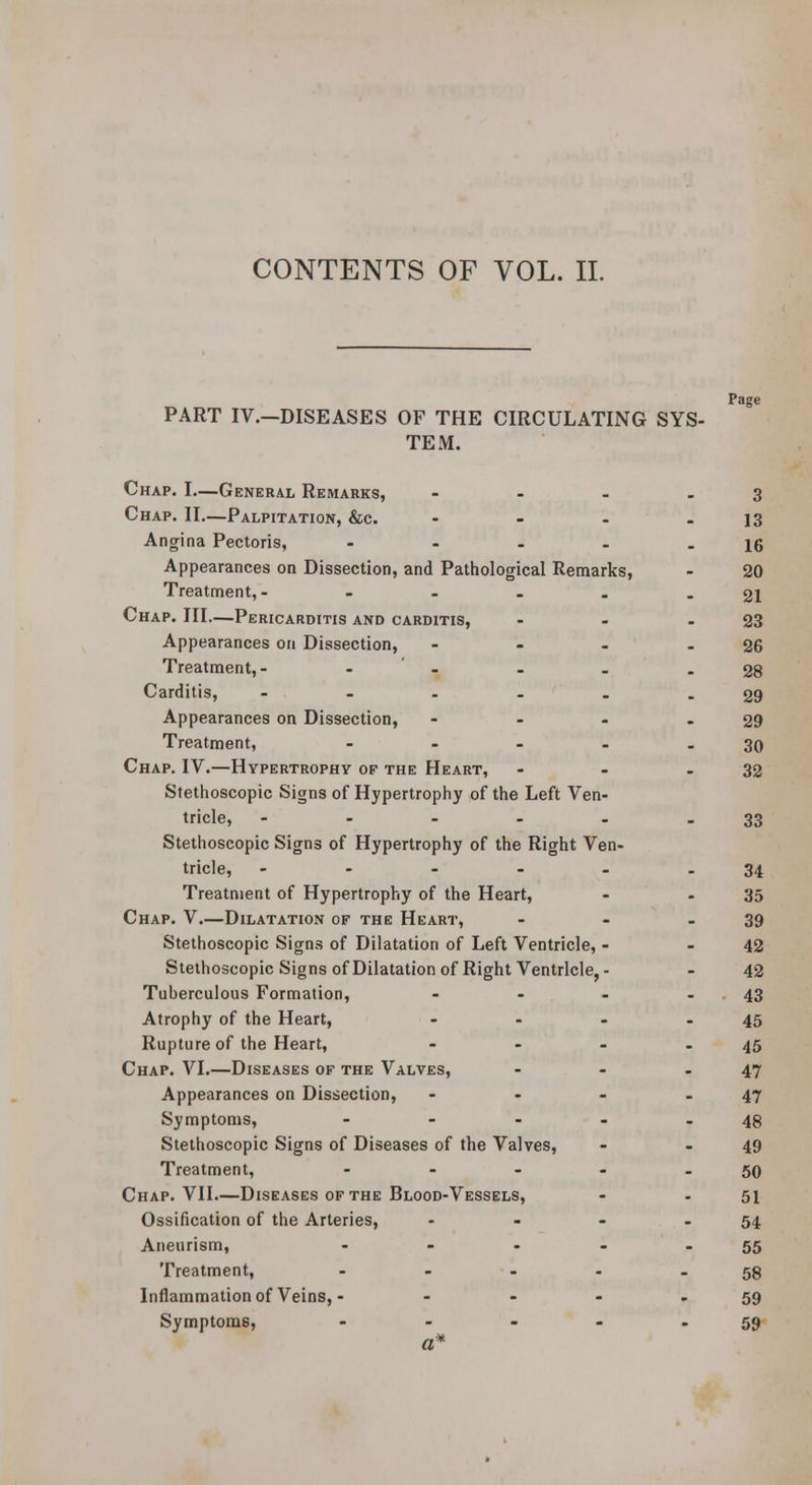 PART IV.—DISEASES OF THE CIRCULATING SYS- TEM. Page Chap. I—General Remarks, .... 3 Chap. II.—Palpitation, &c. - - - - 13 Angina Pectoris, - - - . - 16 Appearances on Dissection, and Patiiological Remarks, - 20 Treatment,- - - - . - 21 Chap. Ill—Pericarditis and carditis, - - - 23 Appearances on Dissection, - - - - 26 Treatment,- - ' - . - - 28 Carditis, - - . - . - 29 Appearances on Dissection, - - - - 29 Treatment, - - - - - 30 Chap, IV.—Hypertrophy of the Heart, - - - 32 Stethoscopic Signs of Hypertrophy of the Left Ven- tricle, - - - - - - 33 Stethoscopic Signs of Hypertrophy of the Right Ven- tricle, - - - - - - 34 Treatment of Hypertrophy of the Heart, - - 35 Chap. V.—Dilatation of the Heart, - - - 39 Stethoscopic Signs of Dilatation of Left Ventricle, - - 42 Stethoscopic Signs of Dilatation of Right Ventricle, - - 42 Tuberculous Formation, - - - - • 43 Atrophy of the Heart, - - - - 45 Rupture of the Heart, - - - - 45 Chap. VI.—Diseases of the Valves, - - - 47 Appearances on Dissection, - - - .47 Symptoms, - - - - - 48 Stethoscopic Signs of Diseases of the Valves, - - 49 Treatment, - - - - - 50 Chap. VII—Diseases of the Blood-Vessels, - - 51 Ossification of the Arteries, - - - - 54 Aneurism, - - - - - 55 Treatment, - - - - - 58 Inflammation of Veins, - - - - - 59 Symptoms, - - - - - 59 a*