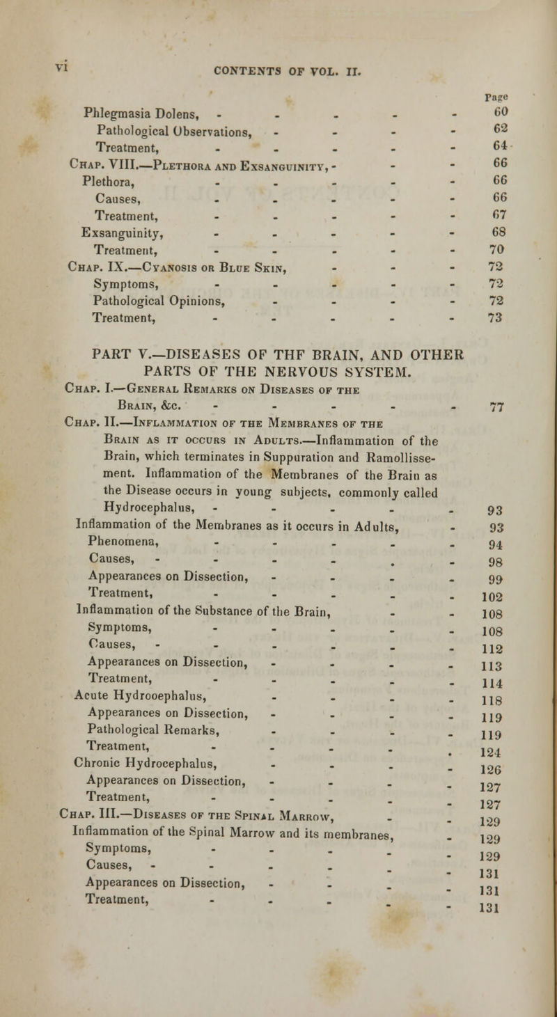 Pnge Phlegmasia Dolens, - - - - - 60 Pathological Observations, - - - - 62 Treatment, - - - - - 64 Chap. VIII.—Plethora and Exsanguinity, - - - 66 Plethora, - . - - - 66 Causes, - - - - - 66 Treatment, - - - - - 67 Exsanguinity, - - - - - 68 Treatment, - - - - - 70 Chap. IX.—Cyanosis or Blue Skin, - - - 72 Symptoms, - - - - - 72 Pathological Opinions, - - - - 72 Treatment, - - - - - 73 PART v.—DISEASES OF THF BRAIN, AND OTHER PARTS OF THE NERVOUS SYSTEM. Chap. I.—General Remarks on Diseases of the Brain, &c. - - - - - 77 Chap. II.—Inflammation of the Membranes of the Brain as it occurs in Adults—Inflammation of the Brain, which terminates in Suppuration and RamoUisse- ment. Inflammation of the Membranes of the Brain as the Disease occurs in young subjects, commonly called Hydrocephalus, - - - . - 93 Inflammation of the Membranes as it occurs in Adults, - 93 Phenomena, - - . . - 94 Causes, - - - . , - 98 Appearances on Dissection, - . - - 99 Treatment, - - , . - 102 Inflammation of the Substance of the Brain, - . 108 Symptoms, - . . . - 108 Causes, ----_. 112 Appearances on Dissection, - - . - 113 Treatment, - - . . - 114 Acute Hydrooephalus, - - . - 118 Appearances on Dissection, - - . - 119 Pathological Remarks, - . . - 119 Treatment, - . . . 12^ Chronic Hydrocephalus, - . . _ j2r Appearances on Dissection, - - . . ,nj Treatment, - . . ,„^ - 127 Chap. III.—Diseases of the Spinal Marrow, . . joo Inflammation of the Spinal Marrow and its membranes, . 129 Symptoms, - . . . - 129 Causes, - - . . . - I3i Appearances on Dissection, - - . - I'^i Treatment,  -i o 1