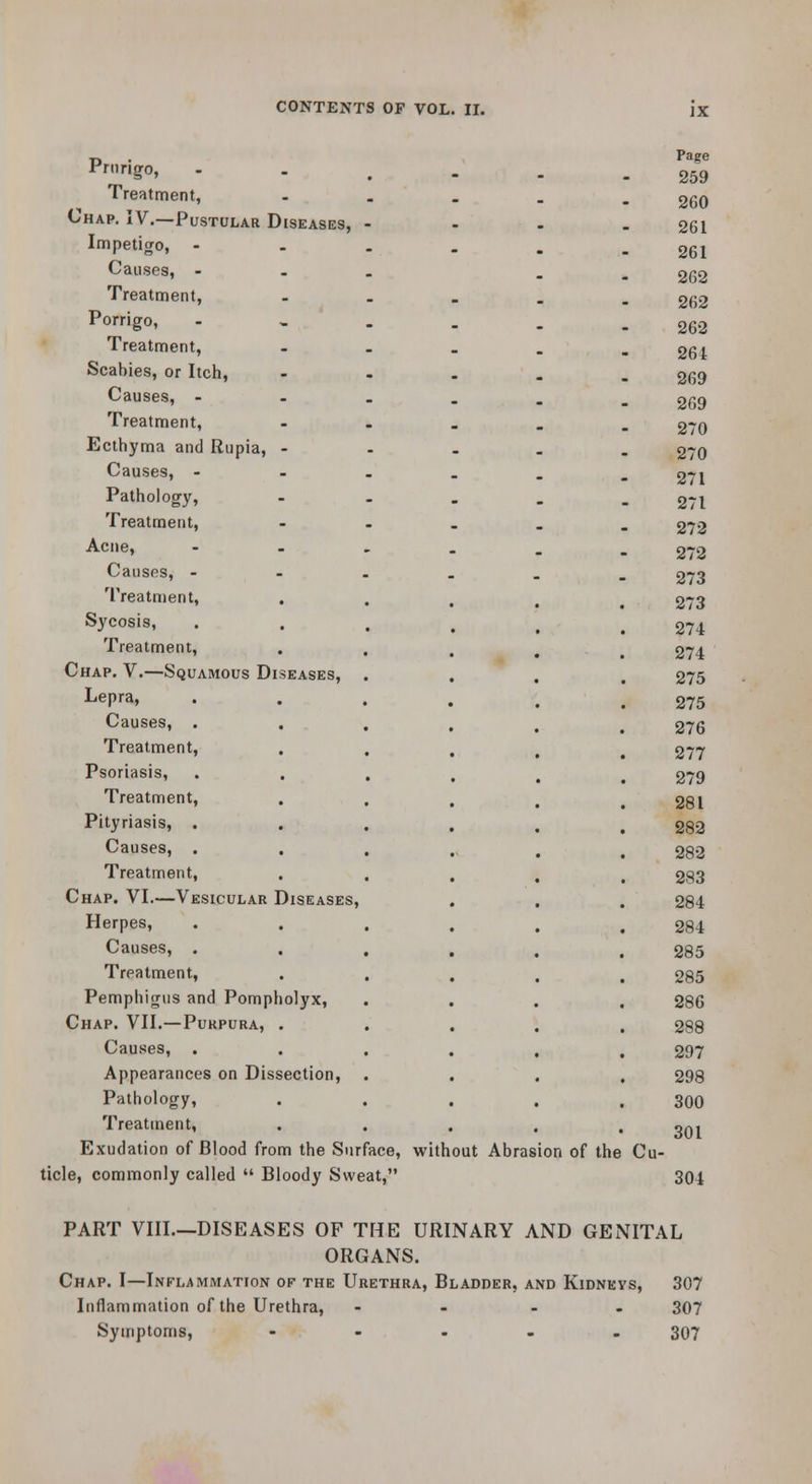 Prurigo, Treatment, Chap, IV.—Pustular Diseases, Impetigo, - Causes, - Treatment, Porrigo, Treatment, Scabies, or Itcli, Causes, - Treatment, Ecthyma and Rupia, • Causes, - Pathology, Treatment, Acne, Causes, - Treatment, Sycosis, Treatment, Chap. V.—Squamous Diseases, Lepra, Causes, . . Treatment, Psoriasis, Treatment, Pityriasis, . Causes, . Treatment, Chap. VI.—Vesicular Diseases, Herpes, Causes, . Treatment, PemphitTus and Pompholyx, Chap. VII.—Purpura, . Causes, Appearances on Dissection, Pathology, Treatment, Exudation of Blood from the Surface, without Abrasion of the Cu- ticle, commonly called  Bloody Sweat, Page 259 260 261 261 262 262 262 264 269 269 270 270 271 271 272 272 273 273 274 274 275 275 276 277 279 281 282 282 283 284 284 285 285 286 288 297 298 300 301 304 PART VIII.—DISEASES OF THE URINARY AND GENITAL ORGANS. Chap. I—Inflammation of the Urethra, Bladder, and Kidnkys, 307 Inflammation of the Urethra, - . - . 307 Symptoms, - - . - . 307