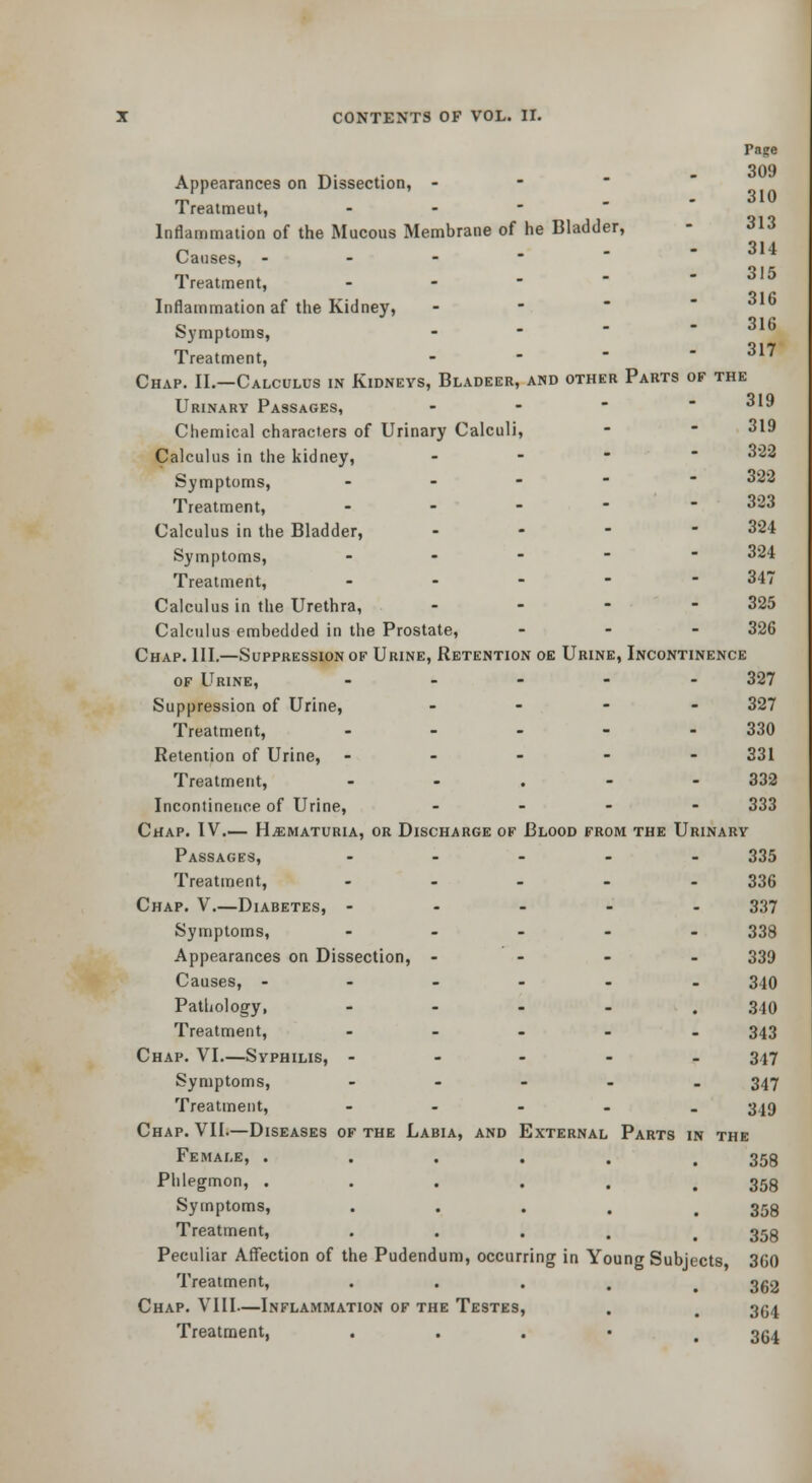 Page Appearances on Dissection, - - Treaimeut, - - - ' ' Inflammation of the Mucous Membrane of he Bladder, - 313 Causes, --■'' ^''^ Treatment, - - -  - 315 Inflammation af the Kidney, - -   Symptoms, - - -   Treatment, - - ' - 317 Chap. II.—Calculus in Kidneys, Bladeer, and other Parts of the Urinary Passages, - - '  319 Chemical characters of Urinary Calculi, -  319 Calculus in the kidney, - -   322 Symptoms, ----- 322 Treatment, - - - - - 323 Calculus in the Bladder, . . - - 324 Symptoms, ----- 324 Treatment, - - - - - 347 Calculus in the Urethra, - . - - 325 Calculus embedded in the Prostate, - - - 326 Chap. III.—Suppression of Urine, Retention oe Urine, Incontinence OF Urine, - . - . - 327 Suppression of Urine, _ - - - 327 Treatment, - ... - 330 Retention of Urine, ----- 331 Treatment, - - . - - 332 Incontinetice of Urine, . _ - - 333 Chap. IV.— H^ematuria, or Discharge of Blood from the Urinary Passages, . - . . - 335 Treatment, - - - - - 336 Chap. V.—Diabetes, ----- 337 Symptoms, . - _ - - 339 Appearances on Dissection, - - - - 339 Causes, ------ 340 Patliolog-y, - - - - . 340 Treatment, ----- 343 Chap. VI.—Syphilis, ----- 347 Symptoms, ----- 347 Treatment, - - - . . 349 Chap. VII.—Diseases of the Labia, and External Parts in the Female, ...... 358 Phlegmon, ...... 358 Symptoms, . . . . .358 Treatment, . . . , , 353 Peculiar AflTection of the Pudendum, occurring in Young Subjects 360 Treatment, . . . . ^ 3g2 Chap. VIII—Inflammation of the Testes, . . 3(54 Treatment, . . . • . 35^