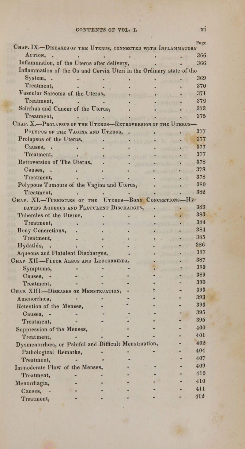 Page Chap. IX.—Diseases of the Uterus, connected with Inflammatory Action, ...... 366 366 Inflammation, of the Uterus after delivery, Inflammation of the Os and Cervix Uteri in the Ordinary state System, ..... Treatment, .... Vascular Sarcoma of the Uterus, Treatment, .... Scirrhus and Cancer of the Uterus, . . Treatment, .... Chap. X.—Prolapsus of the Uterus—Retroversion of the Ut Polypus of the Vagina and Uterus, . Prolapsus of the Uterus, Causes, . Treatment, Retroversion of The Uterus, Causes, . Treatment, Polypous Tumours of the Vagina and Uterus, Treatment, Chap. XI.—Tubercles of the Uterus—Bony Concretions' DATiDS Aqueous and Flatulent Discharges, Tubercles of the Uterus, Treatment, Bony Concretions, Treatment, Hydatids, . Aqueous and Flatulent Discharges, , Chap. XII—Fluor Albus and Leucorrhcea, Symptoms, . - - . Causes, - - - - - Treatment, . - - - Chap. XIII—DIseases oe Menstruation, - - Amenorrhcea, . . - - Retention of the Menses, -  - Causes, - - ■   Treatment, . . - - Suppression of the Menses, Treatment, . - - - Dysmenorrhoea, or Painful and Difficult Menstruation, Pathological Remarks, - - ■ Treatment, . - - Immoderate Flow of the Menses, Treatment, . - - - Menorrhagia, . - - - Causes, . - - -  Treatment, . . - - of the —Hy- 369 370 371 372 373 375 377 377 377 377 378 378 378 380 382 383 383 384 384 385 386 387 387 389 389 390 393 393 393 395 395 400 401 402 404 407 409 410 410 411 413