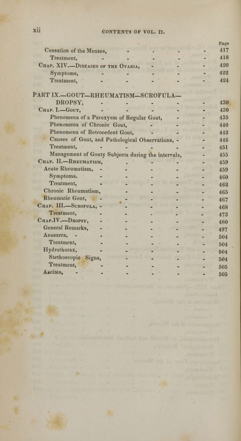 Page Cessation of the Menses, ... - 417 Treatment, - . . . .418 Chap. XIV—Diseases of the Ovaria, ... 420 Symptoms, ..... 422 Treatment, ..... 424 PARTIX.—GOUT—RHEUMATISM—SCROFULA- DROPSY, ..... 430 Chap. I.—Gout, . - . - - 430 Phenomena of a Paroxysm of Regular Gout, - - 435 Phenomena of Chronic Gout, ... 440 Phenomena of Retrocedent Gout, ... 442 Causes of Gout, and Pathological Observations, - - 446 Treatment, - . . . _ 451 Management of Gouty Subjects during the intervals, - 455 Chap. II.—Rheumatism, .... 459 Acute Rheumatism, ..... 459 Symptoms. - - . . . 460 Treatment, • - . . . 452 Chronic Rheumatism, .... 455 Rheumatic Gout, ..... 4(57 Chap. III.—Scrofula, - . . . . 468 Treatment, ..... 473 Chap.IV.—Dropsy, ..... 499 General Remarks, ..... 497 Anasarca, ...... 5Q4 Treatment, . . . . . jq^ Hydrothorax, ..... 594 Stethoscopic Signs, .... 504 Treatment, ..... 595 Ascites, ---... 505