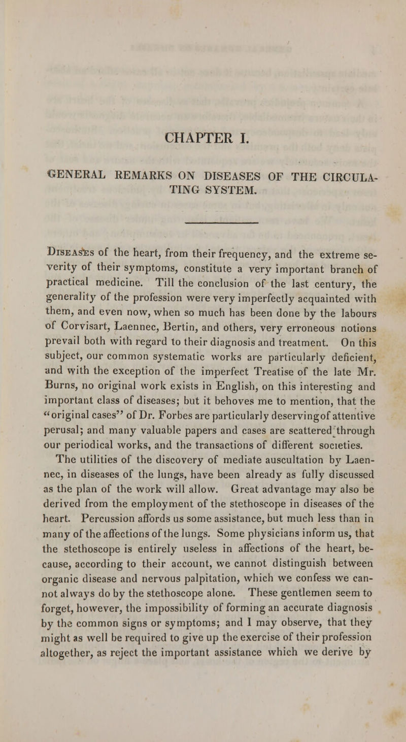 CHAPTER I. GENERAL REMARKS ON DISEASES OF THE CIRCULA- TING SYSTEM. DiSEA^s of the heart, from their frequency, and the extreme se- verity of their symptoms, constitute a very important branch of practical medicine. Till the conclusion of the last century, the generality of the profession were very imperfectly acquainted with them, and even now, when so much has been done by the labours of Corvisart, Laennec, Eertin, and others, very erroneous notions prevail both with regard to their diagnosis and treatment. On this subject, our common systematic works are particularly deficient, and with the exception of the imperfect Treatise of the late Mr. Burns, no original work exists in English, on this interesting and important class of diseases; but it behoves me to mention, that the original cases of Dr. Forbesareparticularlydeservingof attentive perusal; and many valuable papers and cases are scattered^through our periodical works, and the transactions of different societies. The utilities of the discovery of mediate auscultation by Laen- nec, in diseases of the lungs, have been already as fully discussed as the plan of the work will allow. Great advantage may also be derived from the employment of the stethoscope in diseases of the heart. Percussion affords us some assistance, but much less than in many of the affections of the lungs. Some physicians inform us, that the stethoscope is entirely useless in affections of the heart, be- cause, according to their account, we cannot distinguish between organic disease and nervous palpitation, which we confess we can- not always do by the stethoscope alone. These gentlemen seem to forget, however, the impossibility of forming an accurate diagnosis by the common signs or symptoms; and 1 may observe, that they might as well be required to give up the exercise of their profession altogether, as reject the important assistance which we derive by