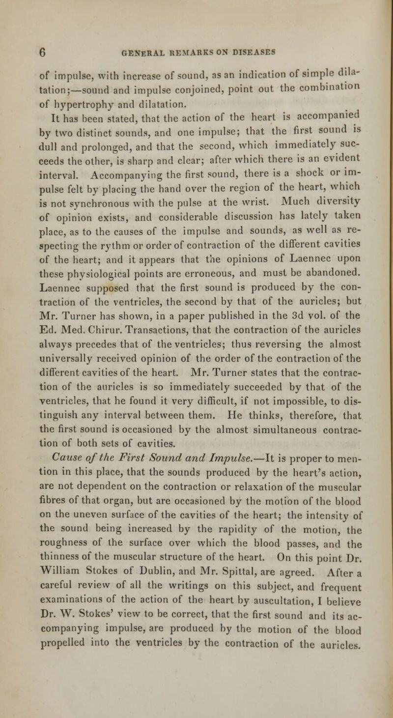 of impulse, with increase of sound, as an indication of simple dila- tation;—sound and impulse conjoined, point out the combination of hypertrophy and dilatation. It has been stated, that the action of the heart is accompanied by two distinct sounds, and one impulse; that the first sound is dull and prolonged, and that the second, which immediately suc- ceeds the other, is sharp and clear; after which there is an evident interval. Accompanying the first sound, there is a shock or im- pulse felt by placing the hand over the region of the heart, which is not synchronous with the pulse at the wrist. Much diversity of opinion exists, and considerable discussion has lately taken place, as to the causes of the impulse and sounds, as well as re- specting the rythm or order of contraction of the different cavities of the heart; and it appears that the opinions of Laennec upon these physiological points are erroneous, and must be abandoned. Laennec supposed that the first sound is produced by the con- traction of the ventricles, the second by that of the auricles; but Mr. Turner has shown, in a paper published in the 3d vol. of the Ed. Med. Chirur. Transactions, that the contraction of the auricles always precedes that of the ventricles; thus reversing the almost universally received opinion of the order of the contraction of the different cavities of the heart. Mr. Turner states that the contrac- tion of the auricles is so immediately succeeded by that of the ventricles, that he found it very difficult, if not impossible, to dis- tinguish any interval between them. He thinks, therefore, that the first sound is occasioned by the almost simultaneous contrac- tion of both sets of cavities. Cause of the First Sound and Impulse.—It is proper to men- tion in this place, that the sounds produced by the heart's action, are not dependent on the contraction or relaxation of the muscular fibres of that organ, but are occasioned by the motion of the blood on the uneven surface of the cavities of the heart; the intensity of the sound being increased by the rapidity of the motion, the roughness of the surface over which the blood passes, and the thinness of the muscular structure of the heart. On this point Dr. William Stokes of Dublin, and Mr. Spittal, are agreed. After a careful review of all the writings on this subject, and frequent examinations of the action of the heart by auscultation, I believe Dr. W. Stokes' view to be correct, that the first sound and its ac- companying impulse, are produced by the motion of the blood propelled into the ventricles by the contraction of the auricles.