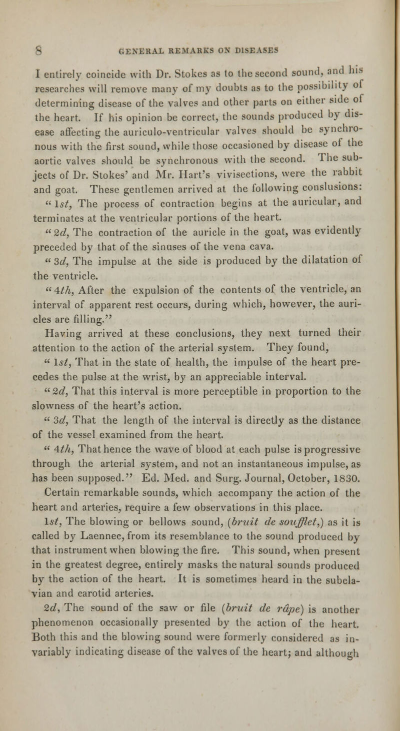 I entirely coincide with Dr. Stokes as to tiie second sound, and his researches will remove many of my doubts as to the possibility ol determining disease of the valves and other parts on either side of the heart. If his opinion be correct, the sounds produced by dis- ease affecting the auriculo-ventricular valves should be synchro- nous with the first sound, while those occasioned by disease of the aortic valves should be synchronous with the second. The sub- jects of Dr. Stokes' and Mr. Hart's vivisections, were the rabbit and goat. These gentlemen arrived at the following conslusions:  1*/, The process of contraction begins at the auricular, and terminates at the ventricular portions of the heart.  2d, The contraction of the auricle in the goat, was evidently preceded by that of the sinuses of the vena cava.  3d, The impulse at the side is produced by the dilatation of the ventricle. 4/A, After the expulsion of the contents of the ventricle, an interval of apparent rest occurs, during which, however, the auri- cles are filling. Having arrived at these conclusions, they next turned their attention to the action of the arterial system. They found,  \st, That in the state of health, the impulse of the heart pre- cedes the pulse at the wrist, by an appreciable interval. 2c?, That this interval is more perceptible in proportion to the slowness of the heart's action.  Sd, That the length of the interval is directly as the distance of the vessel examined from the heart.  Ath, That hence the wave of blood at each pulse is progressive through the arterial system, and not an instantaneous impulse, as has been supposed. Ed. Med. and Surg. Journal, October, 1830. Certain remarkable sounds, whicli accompany the action of the heart and arteries, require a few observations in this place. 1*^, The blowing or bellows sound, [bruit de soufflet,) as it is called by Laennec, from its resemblance to the sound produced by that instrument when blowing the fire. This sound, when present in the greatest degree, entirely masks the natural sounds produced by the action of the heart. It is sometimes heard in the subcla- vian and carotid arteries. 2d, The sound of the saw or file {bruit de rape) is another phenomenon occasionally presented by the action of the heart. Both this and the blowing soup.d were formerly considered as in- variably indicating disease of the valves of the heartj and although