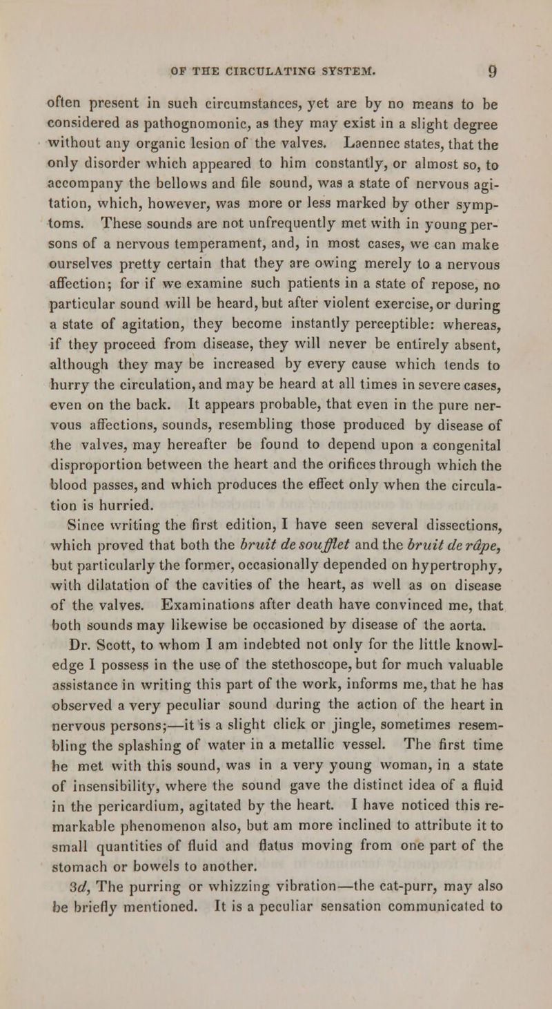 often present in such circumstances, yet are by no means to be considered as pathognomonic, as they may exist in a slight degree without any organic lesion of the valves. Laennec states, that the only disorder which appeared to him constantly, or almost so, to accompany the bellows and file sound, was a state of nervous agi- tation, which, however, was more or less marked by other symp- toms. These sounds are not unfrequently met with in young per- sons of a nervous temperament, and, in most cases, we can make ourselves pretty certain that they are owing merely to a nervous affection; for if we examine such patients in a state of repose, no particular sound will be heard, but after violent exercise, or during a state of agitation, they become instantly perceptible: whereas, if they proceed from disease, they will never be entirely absent, although they may be increased by every cause which tends to hurry the circulation, and may be heard at all times in severe cases, even on the back. It appears probable, that even in the pure ner- vous affections, sounds, resembling those produced by disease of the valves, may hereafter be found to depend upon a congenital disproportion between the heart and the orifices through which the blood passes, and which produces the effect only when the circula- tion is hurried. Since writing the first edition, I have seen several dissections, which proved that both the bruit desoufflet and the bruit de rape, but particularly the former, occasionally depended on hypertrophy, with dilatation of the cavities of the heart, as well as on disease of the valves. Examinations after death have convinced me, that both sounds may likewise be occasioned by disease of the aorta. Dr. Scott, to whom 1 am indebted not only for the little knowl- edge 1 possess in the use of the stethoscope, but for much valuable assistance in writing this part of the work, informs me, that he has observed a very peculiar sound during the action of the heart in nervous persons;—it is a slight click or jingle, sometimes resem- bling the splashing of water in a metallic vessel. The first time he met with this sound, was in a very young woman, in a state of insensibility, where the sound gave the distinct idea of a fluid in the pericardium, agitated by the heart. I have noticed this re- markable phenomenon also, but am more inclined to attribute it to small quantities of fluid and flatus moving from one part of the stomach or bowels to another. 3d, The purring or whizzing vibration—the cat-purr, may also be briefly mentioned. It is a peculiar sensation communicated to