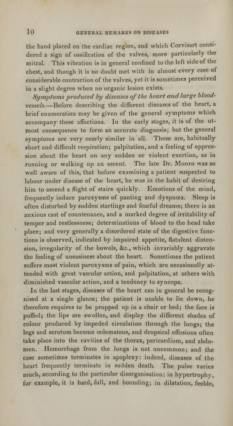 the hand placed on the cardiac region, and which Corvisart consi- dered a sign of ossification of the valves, more particularly the mitral. This vibration is in general confined to the left side of the chest, and though it is no doubt met with in almost every case of considerable contraction of the valves, yet it is sometimes perceived in a slight degree when no organic lesion exists. Symptoms produced by diseases of the heart and large blood- vessels.—Before describing the different diseases of the heart, a brief enumeration may be given of the general symptoms which accompany these affections. In the early stages, it is of the ut- most consequence to form an accurate diagnosis; but the general symptoms are very nearly similar in all. These are, habitually short and difficult respiration; palpitation, and a feeling of oppres- sion about the heart on any sudden or violent exertion, as in running or walking up an ascent. The late Dr. Monro was so well aware of this, that before examining a patient suspected to labour under disease of the heart, he was in the habit of desiring him to ascend a flight of stairs quickly. Emotions of the mind, frequently induce paroxysms of panting and dyspnoea. Sleep is often disturbed by sudden startings and fearful dreams; there is an anxious cast of countenance, and a marked degree of irritability of temper and restlessness; determinations of blood to the head take place; and very generally a disordered state of the digestive func- tions is observed, indicated by impaired appetite, flatulent disten- sion, irregularity of the bowels, &c., which invariably aggravate the feeling of uneasiness about the heart. Sometimes the patient suffers most violent paroxysms of pain, which are occasionally at- tended with great vascular action, and palpitation, at others with diminished vascular action, and a tendency to syncope. In the last stages, diseases of the heart can in general be recog- nised at a single glance; the patient is unable to lie down, he therefore requires to be propped up in a chair or bed; the face is puffed J the lips are swollen, and display the different shades of colour produced by impeded circulation through the lungs; the legs and scrotum become oedematous, and dropsical effusions often take place into the cavities of the thorax, pericardium, and abdo- men. Hemorrhage from the lungs is not uncommon; and the case sometimes terminates in apoplexy: indeed, diseases of the heart frequently terminate in sudden death. The pulse varies much, according to the particular disorganisation: in hypertrophy, for example, it is hard, full, and bounding; in dilatation, feeble.