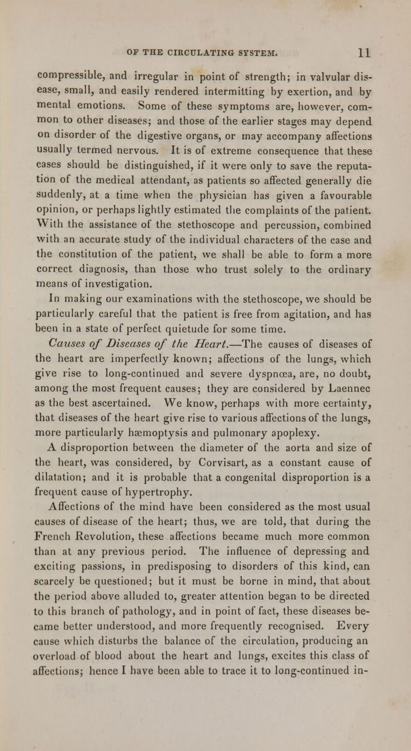 compressible, and irregular in point of strength; in valvular dis- ease, small, and easily rendered intermitting by exertion, and by mental emotions. Some of these symptoms are, however, com- mon to other diseases; and those of the earlier stages may depend on disorder of the digestive organs, or may accompany affections usually termed nervous. It is of extreme consequence that these cases should be distinguished, if it were only to save the reputa- tion of the medical attendant, as patients so affected generally die suddenly, at a time when the physician has given a favourable opinion, or perhaps lightly estimated the complaints of the patient. With the assistance of the stethoscope and percussion, combined with an accurate study of the individual characters of the case and the constitution of the patient, we shall be able to form a more correct diagnosis, than those who trust solely to the ordinary means of investigation. In making our examinations with the stethoscope, we should be particularly careful that the patient is free from agitation, and has been in a state of perfect quietude for some time. Causes of Diseases of the Heart.—The causes of diseases of the heart are imperfectly known; affections of the lungs, which give rise to long-continued and severe dyspnoea, are, no doubt, among the most frequent causes; they are considered by Laennec as the best ascertained. We know, perhaps with more certainty, that diseases of the heart give rise to various affections of the lungs, more particularly haemoptysis and pulmonary apoplexy. A disproportion between the diameter of the aorta and size of the heart, was considered, by Corvisart, as a constant cause of dilatation; and it is probable that a congenital disproportion is a frequent cause of hypertrophy. Affections of the mind have been considered as the most usual causes of disease of the heart; thus, we are told, that during the French Revolution, these affections became much more common than at any previous period. The influence of depressing and exciting passions, in predisposing to disorders of this kind, can scarcely be questioned; but it must be borne in mind, that about the period above alluded to, greater attention began to be directed to this branch of pathology, and in point of fact, these diseases be- came better understood, and more frequently recognised. Every cause which disturbs the balance of the circulation, producing an overload of blood about the heart and lungs, excites this class of affections; hence I have been able to trace it to long-continued in-