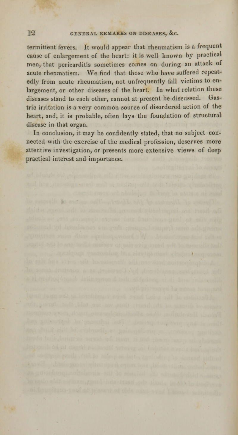 termittent fevers. It would appear that rheumatism is a frequent cause of enlargement of the heart: it is well known by practical men, that pericarditis sometimes comes on during an attack of acute rheamatism. We find that those who have suffered repeat- edly from acute rheumatism, not unfrequently fall victims to en- largement, or other diseases of the heart. In what relation these diseases stand to each other, cannot at present be discussed. Gas- tric irritation is a very common source of disordered action of the heart, and, it is probable, often lays the foundation of structural disease in that organ. In conclusion, it may be confidently stated, that no subject con- nected with the exercise of the medical profession, deserves more attentive investigation, or presents more extensive views of deep practical interest and importance.