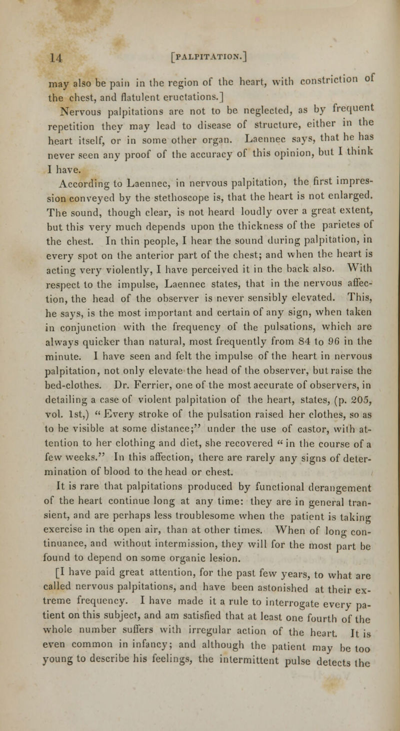 may also be pain in the region of the heart, with constriction of the chest, and flatulent eructations.] Nervous palpitations are not to be neglected, as by frequent repetition they may lead to disease of structure, either in the heart itself, or in some other organ. Laennec says, that he has never seen any proof of the accuracy of this opinion, but I think I have. According to Laennec, in nervous palpitation, the first impres- sion conveyed by the stethoscope is, that the heart is not enlarged. The sound, though clear, is not heard loudly over a great extent, but this very much depends upon the thickness of the parietes of the chest. In thin people, I hear the sound during palpitation, in every spot on the anterior part of the chest; and when the heart is acting very violently, I have perceived it in the back also. With respect to the impulse, Laennec states, that in the nervous affec- tion, the head of the observer is never sensibly elevated. This, he says, is the most important and certain of any sign, when taken in conjunction with the frequency of the pulsations, which are always quicker than natural, most frequently from 84 to 96 in the minute. I have seen and felt the impulse of the heart in nervous palpitation, not only elevate'the head of the observer, but raise the bed-clothes. Dr. Ferrier, one of the most accurate of observers, in detailing a case of violent palpitation of the heart, states, (p. 205, vol. 1st,)  Every stroke of the pulsation raised her clothes, so as to be visible at some distance; under the use of castor, with at- tention to her clothing and diet, siie recovered  in the course of a few weeks. In this affection, there are rarely any signs of deter- mination of blood to the head or chest. It is rare that palpitations produced by functional derangement of the heart continue long at any time: they are in general tran- sient, and are perhaps less troublesome when the patient is taking exercise in the open air, than at other times. When of lono- con- tinuance, and without intermission, they will for the most part be found to depend on some organic lesion. [I have paid great attention, for the past few years, to what are called nervous palpitations, and have been astonished at their ex- treme frequency. I have made it a rule to interrogate every pa- tient on this subject, and am satisfied that at least one fourth of the whole number suffers with irregular action of the heart. It is even common in infancy; and although the patient may be loo young to describe his feelings, the intermittent pulse detects the