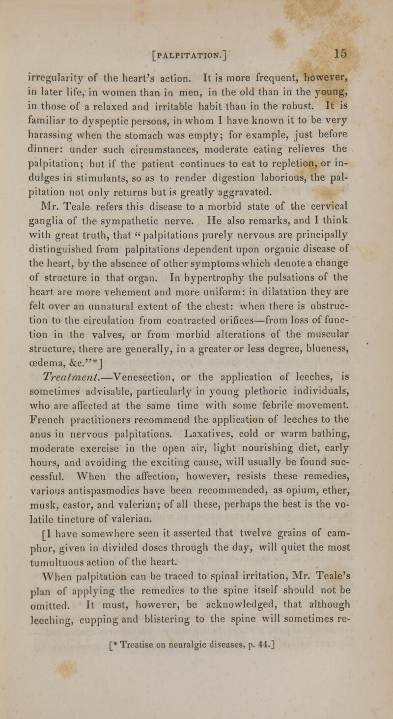 irregularity of the heart's action. It is more frequent, however, in later life, in women than in men, in the old than in the young, in those of a relaxed and irritable habit than in the robust. It is familiar to dyspeptic persons, in whom 1 have known it to be very harassing when the stomach was empty; for example, just before dinner: under such circumstances, moderate eating relieves the palpitation; but if the patient continues to eat to repletion, or in- dulges in stimulants, so as to render digestion laborious, the pal- pitation not only returns but is greatly aggravated. Mr. Teale refers this disease to a morbid state of the cervical ganglia of the sympathetic nerve. He also remarks, and I think with great truth, that palpitations purely nervous are principally distinguished from palpitations dependent upon organic disease of the heart, by the absence of other symptoms which denote a change of structure in that organ. In hypertrophy the pulsations of the heart are more vehement and more uniform: in dilatation they are felt over an unnatural extent of the chest: when there is obstruc- tion to the circulation from contracted orifices—from loss of func- tion in the valves, or from morbid alterations of the muscular structure, there are generally, in a greater or less degree, blueness, oedema, &c.*J Treatment.—Venesection, or the application of leeches, is sometimes advisable, particularly in young plethoric individuals, who are afi'ected at the sa:me time witli some febrile movement. French practitioners recommend the application of leeches to the anus in nervous palpitations. Laxatives, cold or warm bathing, moderate exercise in the open air, light nourishing diet, early hours, and avoiding the exciting cause, will usually be found suc- cessful. When the affection, however, resists these remedies, various antispasmodics have been recommended, as opium, ether, musk, castor, and valerian; of all these, perhaps the best is the vo- latile tincture of valerian. [1 have somewhere seen it asserted that twelve grains of cam- phor, given in divided doses through the day, will quiet the most tumultuous action of the heart. When palpitation can be traced to spinal irritation, Mr. Teale's plan of applying the remedies to the spine itself should not be omitted. It must, however, be acknowledged, that although leeching, cupping and blistering to the spine will sometimes re- [* Treatise on neuralgic diseases, p. 44.]