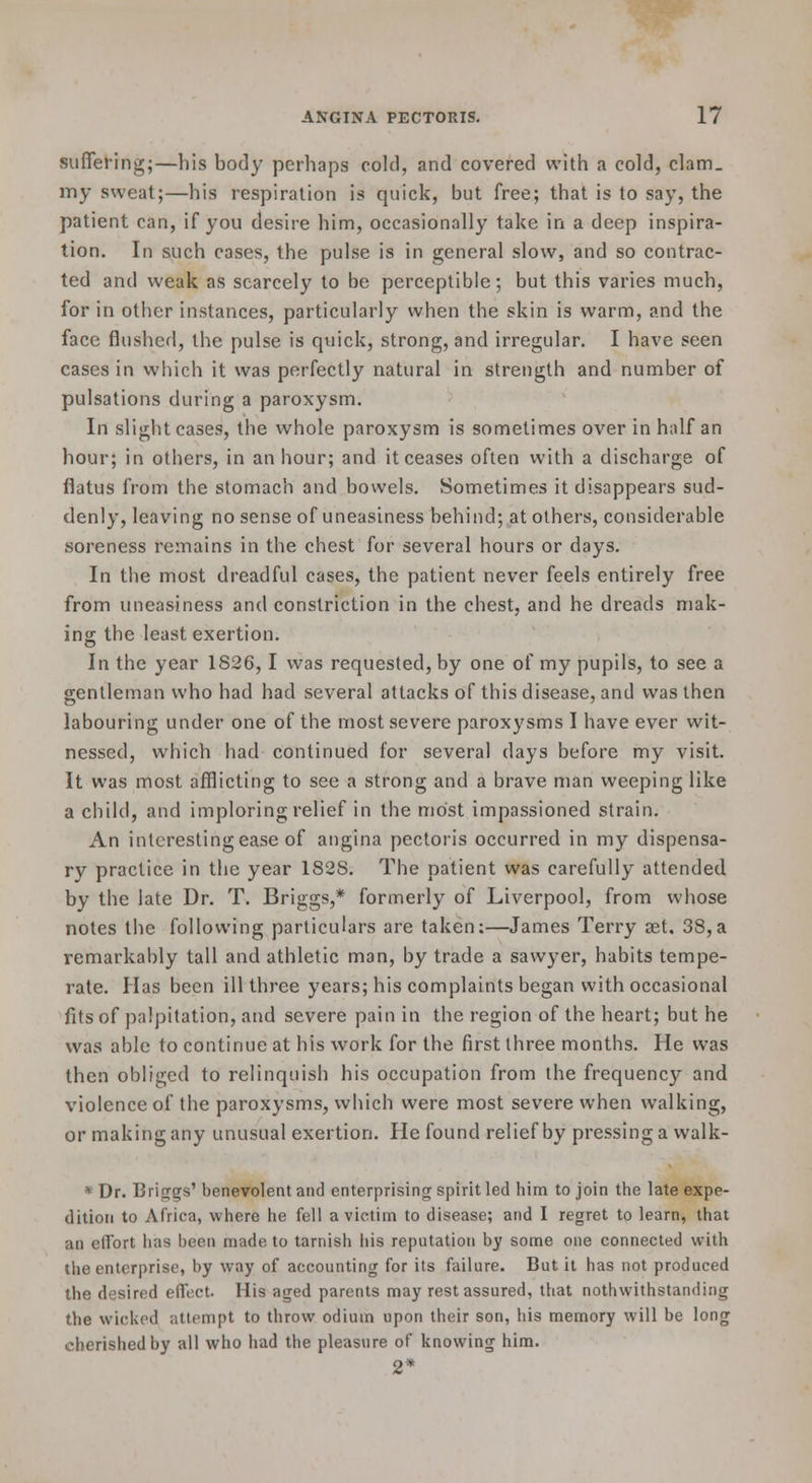 suffering;—his body perhaps cold, and covered with a cold, clam. my sweat;—his respiration is quick, but free; that is to say, the patient can, if you desire him, occasionally take in a deep inspira- tion. In such cases, the pulse is in general slow, and so contrac- ted and weak as scarcely to be perceptible; but this varies much, for in other instances, particularly when the skin is warm, and the face flushed, the pulse is quick, strong, and irregular. I have seen cases in which it was perfectly natural in strength and number of pulsations during a paroxysm. In slight cases, the whole paroxysm is sometimes over in half an hour; in others, in an hour; and it ceases often with a discharge of flatus from the stomach and bowels. Sometimes it disappears sud- denly, leaving no sense of uneasiness behind; at others, considerable soreness remains in the chest for several hours or days. In the most dreadful cases, the patient never feels entirely free from uneasiness and constriction in the chest, and he dreads mak- ing: the least exertion. In the year 1826,1 was requested, by one of my pupils, to see a gentleman who had had several attacks of this disease, and was then labouring under one of the most severe paroxysms I have ever wit- nessed, which had continued for several days before my visit. It was most afflicting to see a strong and a brave man weeping like a child, and imploring relief in the most impassioned strain. An interesting ease of angina pectoris occurred in my dispensa- ry practice in the year 1828. The patient was carefully attended by the late Dr. T. Briggs,* formerly of Liverpool, from whose notes the following particulars are taken:—James Terry aet. 38,a remarkably tall and athletic man, by trade a sawyer, habits tempe- rate. Has been ill three years; his complaints began with occasional fits of palpitation, and severe pain in the region of the heart; but he was able to continue at his work for the first three months. He was then obliged to relinquish his occupation from the frequency and violence of the paroxysms, which were most severe when walking, or making any unusual exertion. He found relief by pressing a walk- * Dr. Briggs' benevolent and enterprising spirit led him to join the late expe- dition to Africa, where he fell a victim to disease; and I regret to learn, that an eflTort has been made to tarnish his reputation by some one connected with the enterprise, by way of accounting for its failure. But it has not produced the desired effect. His aged parents may rest assured, that nothwithstanding the wicked attempt to throw odium upon their son, his memory will be long cherished by all who had the pleasure of knowing him. 2*