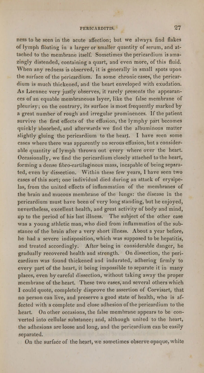 ness to be seen in the acute affection; but we always find flakes of lymph floating in a larger or smaller quantity of serum, and at- tached to the membrane itself. Sometimes the pericardium is ama- zingly distended, containing a quart, and even more, of this fluid. When any redness is observed, it is generally in small spots upon the surface of the pericardium. In some chronic cases, the pericar- dium is much thickened, and the heart enveloped with exudation. As Laennec very justly observes, it rarely presents the appearan- ces of an equable membraneous layer, like the false membrane of pleurisy; on the contrary, its surface is most frequently marked by a great number of rough and irregular prominences. If the patient survive the first effects of the effusion, the lymphy part becomes quickly absorbed, and afterwards we find the albuminous matter slightly gluing the pericardium to the hear^ I have seen some cases where there was apparently no serous effusion, but a consider- able quantity of lymph thrown out every where over the heart. Occasionally, we find the pericardium closely attached to the heart, forming a dense fibro-cartilaginous mass, incapable of being separa- ted, even by dissection. Within these few years, 1 have seen two cases of this sort; one individual died during an attack of erysipe- las, from the united effects of inflammation of the membranes of the brain and mucous membrane of the lungs: the disease in the pericardium must have been of very long standing, but he enjoyed, nevertheless, excellent health, and great activity of body and mind, up to the period of his last illness. The subject of the other case was a young athletic man, who died from inflammation of the sub- stance of the brain after a very short illness. About a year before, he had a severe indisposition, which was supposed to be hepatitis, and treated accordingly. After being in considerable danger, he gradually recovered health and strength. On dissection, the peri- cardium was found thickened and indurated, adhering firmly to every part of the heart, it being impossible to separate it in many places, even by careful dissection, without taking away the proper membrane of the heart. These two cases, and several others which I could quote, completely disprove the assertion of Corvisart, that no person can live, and preserve a good state of health, who is af- fected with a complete and close adhesion of the pericardium to the heart. On other occasions, the false membrane appears to be con- verted into cellular substance; and, although united to the heart, the adhesions are loose and long, and the pericardium can be easily separated. On the surface of the heart, wc sometimes observe opaque, white