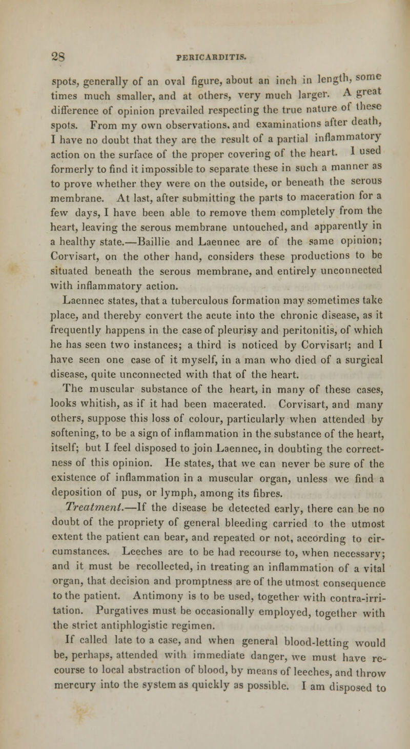 spots, generally of an oval figure, about an inch in length, some times much smaller, and at others, very much larger. A great difference of opinion prevailed respecting the true nature of these spots. From my own observations, and examinations after death, I have no doubt that they are the result of a partial inflammatory action on the surface of the proper covering of the heart. 1 used formerly to find it impossible to separate these in such a manner as to prove whether they were on the outside, or beneath the serous membrane. At last, after submitting the parts to maceration for a few days, I have been able to remove them completely from the heart, leaving the serous membrane untouched, and apparently m a healthy state.—Baillie and Laennec are of the same opinion; Corvisart, on the other hand, considers these productions to be situated beneath the serous membrane, and entirely unconnected with inflammatory action. Laennec states, that a tuberculous formation may sometimes take place, and thereby convert the acute into the chronic disease, as it frequently happens in the case of pleurisy and peritonitis, of which he has seen two instances; a third is noticed by Corvisart; and I have seen one case of it myself, in a man who died of a surgical disease, quite unconnected with that of the heart. The muscular substance of the heart, in many of these cases, looks whitish, as if it had been macerated. Corvisart, and many others, suppose this loss of colour, particularly when attended by softening, to be a sign of inflammation in the substance of the heart, itself; but I feel disposed to join Laennec, in doubting the correct- ness of this opinion. He states, that we can never be sure of the existence of inflammation in a muscular organ, unless we find a deposition of pus, or lymph, among its fibres. Treatment.—If the disease be detected early, there can be no doubt of the propriety of general bleeding carried to the utmost extent the patient can bear, and repeated or not, according to cir- cumstances. Leeches are to be had recourse to, when necessarv; and it must be recollected, in treating an inflammation of a vital organ, that decision and promptness are of the utmost consequence to the patient. Antimony is to be used, together with contra-irri- tation. Purgatives must be occasionally employed, together with the strict antiphlogistic regimen. If called late to a case, and when general blood-letting would be, perhaps, attended with immediate danger, we must have re- course to local abstraction of blood, by means of leeches, and throw mercury into the system as quickly as possible. I am disposed to