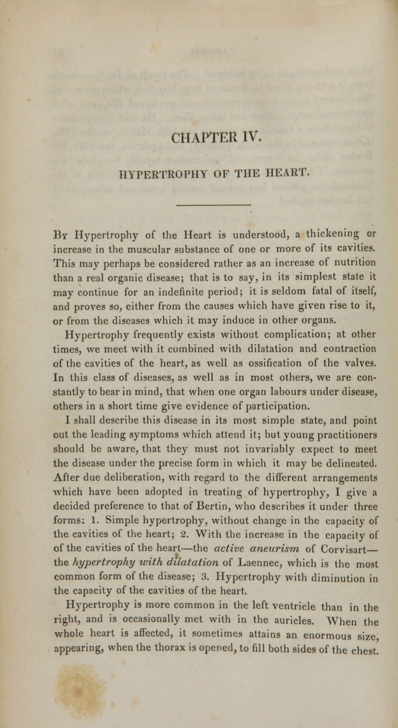 CHAPTER IV. HYPERTROPHY OF THE HEART. Br Hypertrophy of the Heart is understood, a thickening or increase in the muscular substance of one or more of its cavities. This may perhaps be considered rather as an increase of nutrition than a real organic disease; that is to say, in its simplest state it may continue for an indefinite period; it is seldom fatal of itself, and proves so, either from the causes which have given rise to it, or from the diseases which it may induce in other organs. Hypertrophy frequently exists without complication; at other times, we meet with it combined with dilatation and contraction of the cavities of the heart, as well as ossification of the valves. In this class of diseases, as well as in most others, we are con- stantly to bear in mind, that when one organ labours under disease, others in a short time give evidence of participation. I shall describe this disease in its most simple state, and point out the leading symptoms which attend it; but young practitioners should be aware, that they must not invariably expect to meet the disease under the precise form in which it may be delineated. After due deliberation, with regard to the different arrangements which have been adopted in treating of hypertrophy, I give a decided preference to that of Bertin, who describes it under three forms; 1. Simple hypertrophy, without change in the capacity of the cavities of the heart; 2. With the increase in the capacity of of the cavities of the heart—the active aneurism of Corvisart— the hypertrophy with dilatation of Laennec, which is the most common form of the disease; 3. Hypertrophy with diminution in the capacity of the cavities of the heart. Hypertrophy is more common in the left ventricle than in the right, and is occasionally met with in the auricles. When the whole heart is affected, it sometimes attains an enormous size appearing, when the thorax is opened, to fill both sides of the chest.