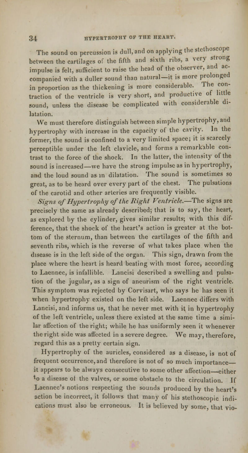 The sound on percussion is dull, and on applying the stethoscope between the cartilages of the fifth and sixth ribs, a very strong impulse is felt, sufficient to raise the head of the observer, and ac- companied with a duller sound than natural—it is more prolonged in proportion as the thickening is more considerable. The con- traction of the ventricle is very short, and productive of little sound, unless the disease be complicated with considerable di- latation. We must therefore distinguish between simple hypertrophy, and hypertrophy with increase in the capacity of the cavity. In the former, the sound is confined to a very limited space; it is scarcely perceptible under the left clavicle, and forms a remarkable con- trast to the force of the shock. In the latter, the intensity of the sound is increased—we have the strong impulse as in hypertrophy, and the loud sound as in dilatation. The sound is sometimes so great, as to be heard over every part of the chest. The pulsations of the carotid and other arteries are frequently visible. Signs of Hypertrophy of the Right Ventricle.—The signs are precisely the same as already described; that is to say, the heart, as explored by the cylinder, gives similar results; with this dif- ference, that the shock of the heart's action is greater at the bot- tom of the sternum, than between the cartilages of the fifth and seventh ribs, which is the reverse of what takes place when the disease is in the left side of the organ. This sign, drawn from the place where the heart is heard beating with most force, according to Laennec, is infallible. Lancisi described a swelling and pulsa- tion of the jugular, as a sign of aneurism of the right ventricle. This symptom was rejected by Corvisart, who says he has seen it when hypertrophy existed on the left side. Laennec differs with Lancisi, and informs us, that he never met with it in hypertrophy of the left ventricle, unless there existed at the same time a simi- lar affection of the right; while he has uniformly seen it whenever the right side was affected in a severe degree. We may, therefore, regard this as a pretty certain sign. Hypertrophy of the auricles, considered as a disease, is not of frequent occurrence, and therefore is not of so much importance it appears to be always consecutive to some other affection either to a disease of the valves, or some obstacle to the circulation. If Laennec's notions respecting the sounds produced by the heart's action be incorrect, it follows that many of his stethoscopic indi- cations must also be erroneous. It is believed by some that vio-