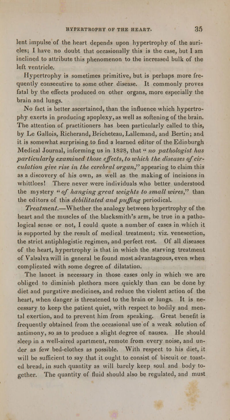 lent impulse of the heart depends upon hypertrophy of the auri- cles; I have no doubt that occasionally this is the case, but I am inclined to attribute this phenomenon to the increased bulk of the left ventricle. Hypertrophy is sometimes primitive, but is perhaps more fre- quently consecutive to some other disease. It commonly proves fatal by the effects produced on other organs, more especially the brain and lungs. No fact is better ascertained, than the influence which hypertro- phy exerts in producing apoplexy, as v^^ell as softening of the brain. The attention of practitioners has been particularly called to this, by Le Gallois, Richerand, Bricheteau,LalIemand, and Bertin; and it is somewhat surprising to find a learned editor of the Edinburgh Medical Journal, informing us in 1828, that  no pathologist has particularly examined those effects, to which the diseases of cir- culation give rise in the cerebral organ,'' appearing to claim this as a discovery of his own, as well as the making of incisions in whittloes! There never were individuals who better understood the mystery  of hanging great weights to small wires, than the editors of this debilitated and puffing periodical. Treatment.—Whether the analogy between hypertrophy of the heart and the muscles of the blacksmith's arm, be true in a patho- logical sense or not, I could quote a number of cases in which it is supported by the result of medical treatment; viz. venesection, the strict antiphlogistic regimen, and perfect rest. Of all diseases of the heart, hypertrophy is that in which the starving treatment of Valsalva will in general be found most advantageous, even when complicated with some degree of dilatation. The lancet is necessary in those cases only in which we are obliged to diminish plethora more quickly than can be done by diet and purgative medicines, and reduce the violent action of the heart, when danger is threatened to the brain or lungs. It is ne- cessary to keep the patient quiet, with respect to bodily and men- tal exertion, and to prevent him from speaking. Great benefit is frequently obtained from the occasional use of a weak solution of antimony, so as to produce a slight degree of nausea. He should sleep in a well-aired apartment, remote from every noise, and un- der as few bed-clothes as possible. With respect to his diet, it will be sufficient to say that it ought to consist of biscuit or toast- ed bread, in such quantity as will barely keep soul and body to- gether. The quantity of fluid should also be regulated, and must