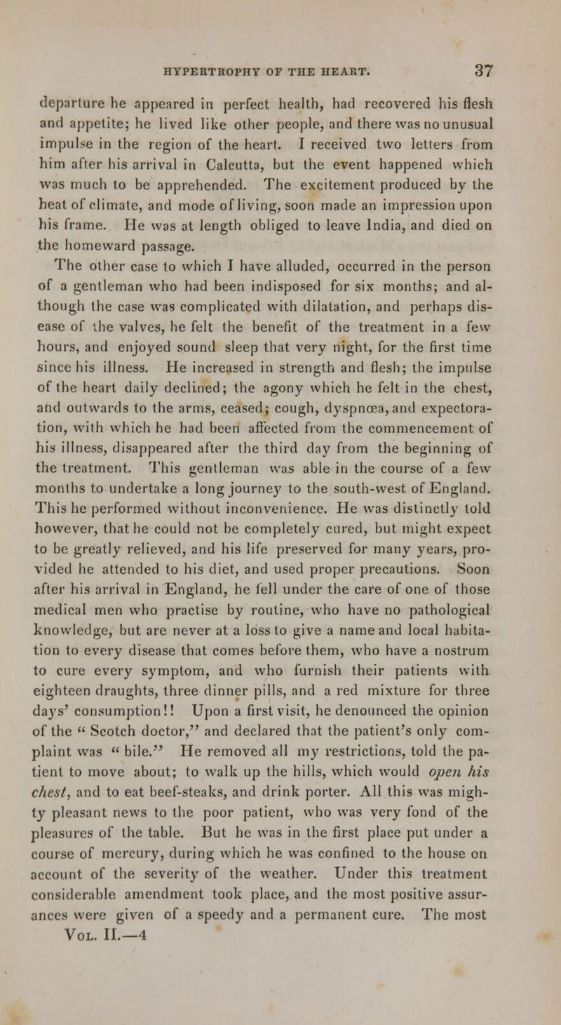 departure he appeared in perfect health, had recovered his flesh and appetite; he lived like other people, and there was no unusual impulse in the region of the heart. I received two letters from him after his arrival in Calcutta, but the event happened which was much to be apprehended. The excitement produced by the heat of climate, and mode of living, soon made an impression upon his frame. He was at length obliged to leave India, and died on the homeward passage. The other case to which I have alluded, occurred in the person of a gentleman who had been indisposed for six months; and al- though the case was complicated with dilatation, and perhaps dis- ease of the valves, he felt the benefit of the treatment in a few hours, and enjoyed sound sleep that very night, for the first time since his illness. He increased in strength and flesh; the impulse of the heart daily declined; the agony which he felt in the chest, and outwards to the arms, ceased; cough, dyspnoea,and expectora- tion, with which he had been affected from the commencement of his illness, disappeared after the third day from the beginning of the treatment. This gentleman was able in the course of a [ew months to undertake a long journey to the south-west of England. This he performed without inconvenience. He was distinctly told however, that he could not be completely cured, but might expect to be greatly relieved, and his life preserved for many years, pro- vided he attended to his diet, and used proper precautions. Soon after his arrival in England, he fell under the care of one of those medical men who practise by routine, who have no pathological knowledge, but are never at a loss to give a name and local habita- tion to every disease that comes before them, who have a nostrum to cure every symptom, and who furnish their patients with eighteen draughts, three dinner pills, and a red mixture for three days' consumption!! Upon a first visit, he denounced the opinion of the  Scotch doctor, and declared that the patient's only com- plaint was  bile. He removed all my restrictions, told the pa- tient to move about; to walk up the hills, which would ope7i his chest, and to eat beef-steaks, and drink porter. AH this was migh- ty pleasant news to the poor patient, who was very fond of the pleasures of the table. But he was in the first place put under a course of mercury, during which he was confined to the house on account of the severity of the weather. Under this treatment considerable amendment took place, and the most positive assur- ances were given of a speedy and a permanent cure. The most Vol. H.—4