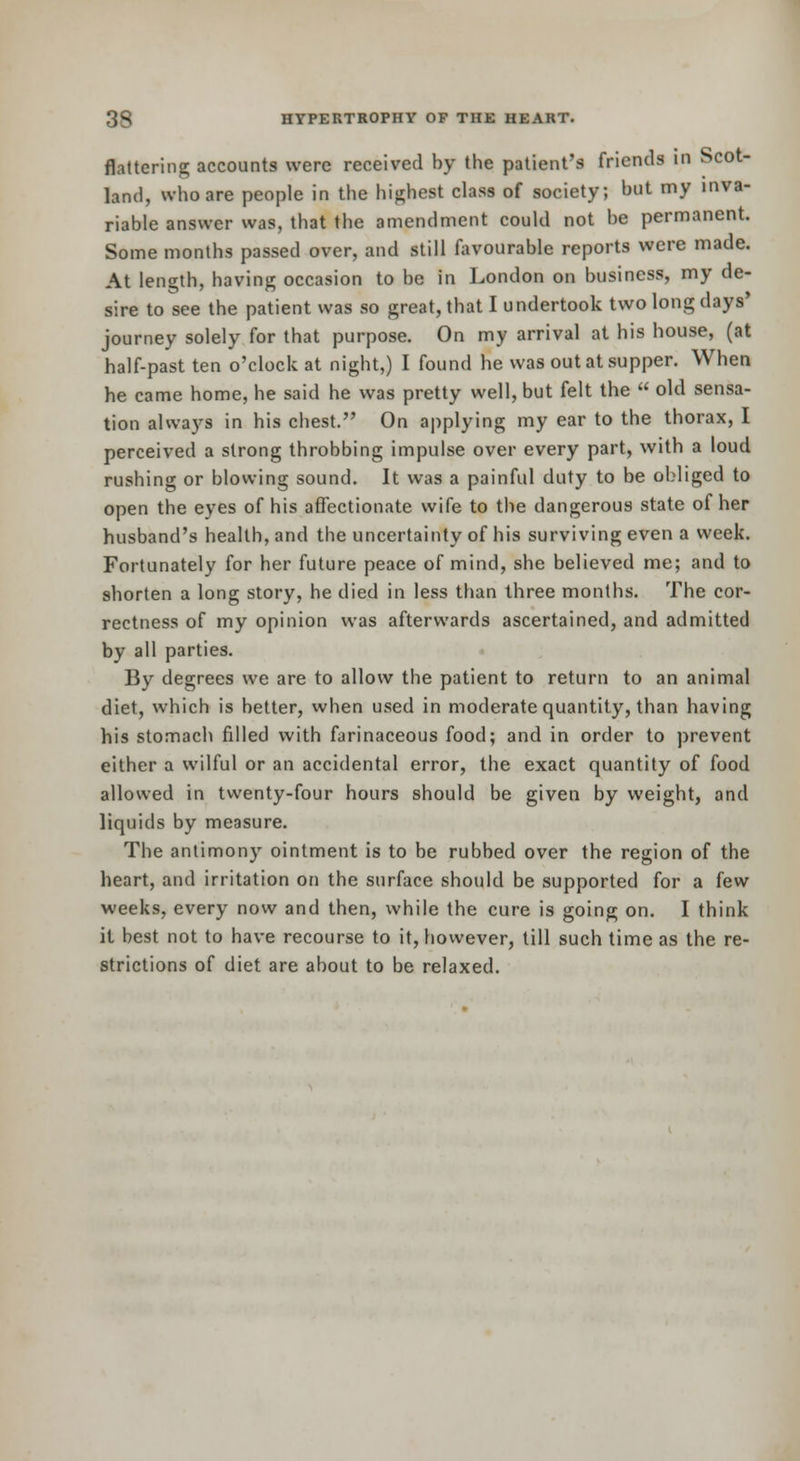 flattering accounts were received by the patient's friends in Scot- land, who are people in the highest class of society; but my inva- riable answer was, that the amendment could not be permanent. Some months passed over, and still favourable reports were made. At length, having occasion to be in London on business, my de- sire to see the patient was so great, that I undertook two long days* journey solely for that purpose. On my arrival at his house, (at half-past ten o'clock at night,) I found he was out at supper. When he came home, he said he was pretty well, but felt the  old sensa- tion always in his chest. On applying my ear to the thorax, I perceived a strong throbbing impulse over every part, with a loud rushing or blowing sound. It was a painful duty to be obliged to open the eyes of his affectionate wife to the dangerous state of her husband's health, and the uncertainty of his surviving even a week. Fortunately for her future peace of mind, she believed me; and to shorten a long story, he died in less than three months. The cor- rectness of my opinion was afterwards ascertained, and admitted by all parties. By degrees we are to allow the patient to return to an animal diet, which is better, when used in moderate quantity, than having his stomach filled with farinaceous food; and in order to prevent either a wilful or an accidental error, the exact quantity of food allowed in twenty-four hours should be given by weight, and liquids by measure. The antimony ointment is to be rubbed over the region of the heart, and irritation on the surface should be supported for a few weeks, every now and then, while the cure is going on. I think it best not to have recourse to it, however, till such time as the re- strictions of diet are about to be relaxed.