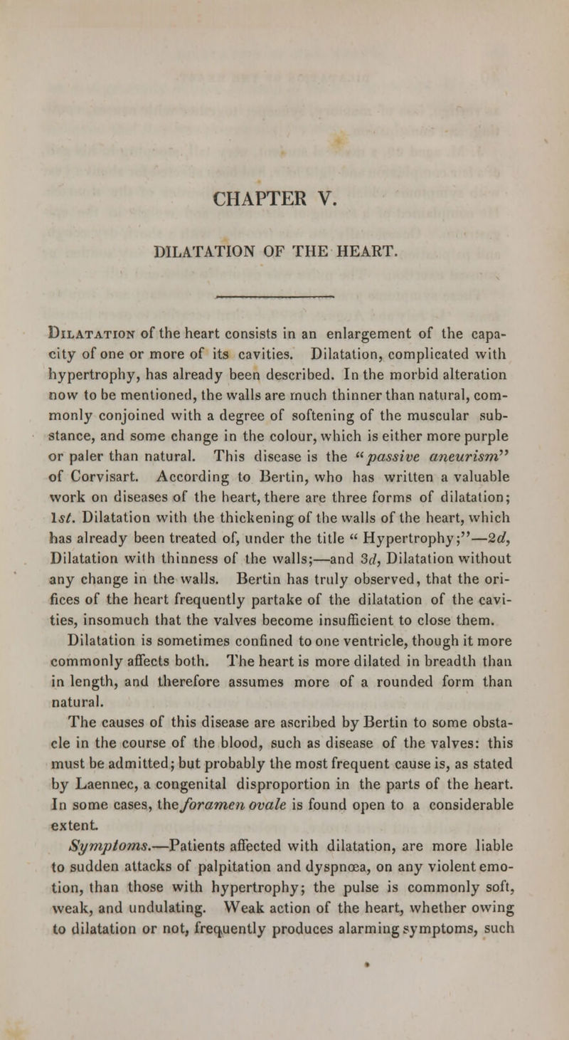CHAPTER V. DILATATION OF THE HEART. Dilatation of the heart consists in an enlargement of the capa- city of one or more of its cavities. Dilatation, complicated witii hypertrophy, has already been described. In the morbid alteration now to be mentioned, the walls are much thinner than natural, com- monly conjoined with a degree of softening of the muscular sub- stance, and some change in the colour, which is either more purple or paler than natural. This disease is the passive aneurism^' of Corvisart. According to Bertin, who has written a valuable work on diseases of the heart, there are three forms of dilatation; 1*/. Dilatation with the thickening of the walls of the heart, which has already been treated of, under the title  Hypertrophy;—2d, Dilatation with thinness of the walls;—and 3d, Dilatation without any change in the walls. Bertin has truly observed, that the ori- fices of the heart frequently partake of the dilatation of the cavi- ties, insomuch that the valves become insufficient to close them. Dilatation is sometimes confined to one ventricle, though it more commonly affects both. The heart is more dilated in breadth than in length, and therefore assumes more of a rounded form than natural. The causes of this disease are ascribed by Bertin to some obsta- cle in the course of the blood, such as disease of the valves: this must be admitted; but probably the most frequent cause is, as stated by Laennec, a congenital disproportion in the parts of the heart. In some cases, theJbramen ovale is found open to a considerable extent Symptoms.—Patients affected with dilatation, are more liable to sudden attacks of palpitation and dyspnoea, on any violent emo- tion, than those with hypertrophy; the pulse is commonly soft, weak, and undulating. Weak action of the heart, whether owing to dilatation or not, frequently produces alarming symptoms, such