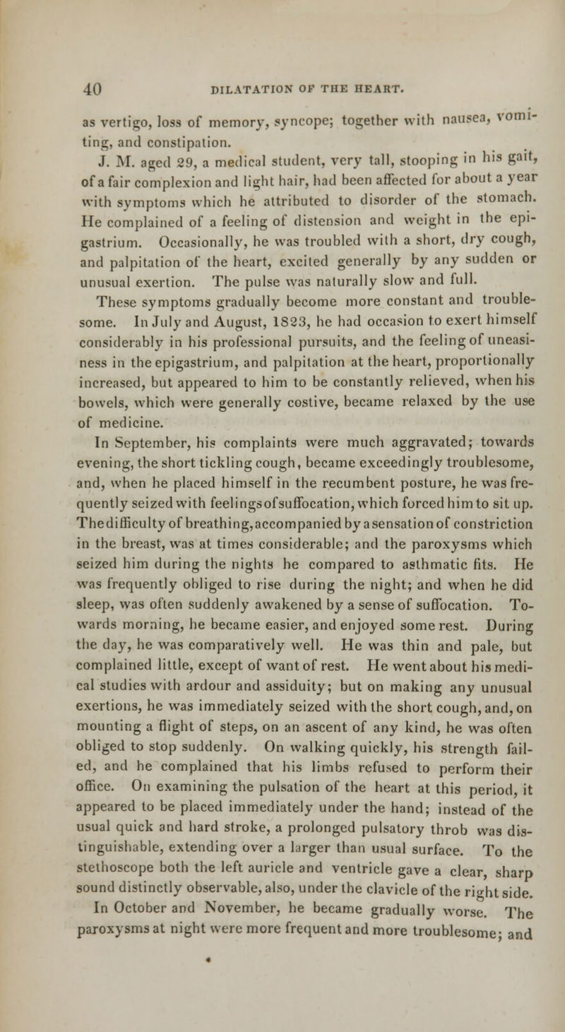 as vertigo, loss of memory, syncope; together with nausea, vomi- ting, and constipation. J. M. aged 29, a medical student, very tall, stooping in his gait, of a fair complexion and light hair, had been affected for about a year with symptoms which he attributed to disorder of the stomach. He complained of a feeling of distension and weight in the epi- gastrium. Occasionally, he was troubled with a short, dry cough, and palpitation of the heart, excited generally by any sudden or unusual exertion. The pulse was naturally slow and full. These symptoms gradually become more constant and trouble- some. In July and August, 1823, he had occasion to exert himself considerably in his professional pursuits, and the feeling of uneasi- ness in the epigastrium, and palpitation at the heart, proportionally increased, but appeared to him to be constantly relieved, when his bowels, which were generally costive, became relaxed by the use of medicine. In September, his complaints were much aggravated; towards evening, the short tickling cough, became exceedingly troublesome, and, when he placed himself in the recumbent posture, he was fre- quently seized with feelingsofsuffocation, which forced him to sit up. Thedifficultyof breathing,accompanied by asensationof constriction in the breast, was at times considerable; and the paroxysms which seized him during the nights he compared to asthmatic fits. He was frequently obliged to rise during the night; and when he did sleep, was often suddenly awakened by a sense of suffocation. To- wards morning, he became easier, and enjoyed some rest. During the day, he was comparatively well. He was thin and pale, but complained little, except of want of rest. He went about his medi- cal studies with ardour and assiduity; but on making any unusual exertions, he was immediately seized with the short cough, and, on mounting a flight of steps, on an ascent of any kind, he was often obliged to stop suddenly. On walking quickly, his strength fail- ed, and he complained that his limbs refused to perform their oflBce. On examining the pulsation of the heart at this period, it appeared to be placed immediately under the hand; instead of the usual quick and hard stroke, a prolonged pulsatory throb was dis- tinguishable, extending over a larger than usual surface. To the stethoscope both the left auricle and ventricle gave a clear sharp sound distinctly observable, also, under the clavicle of the right side. In October and November, he became gradually worse. The paroxysms at night were more frequent and more troublesome- and