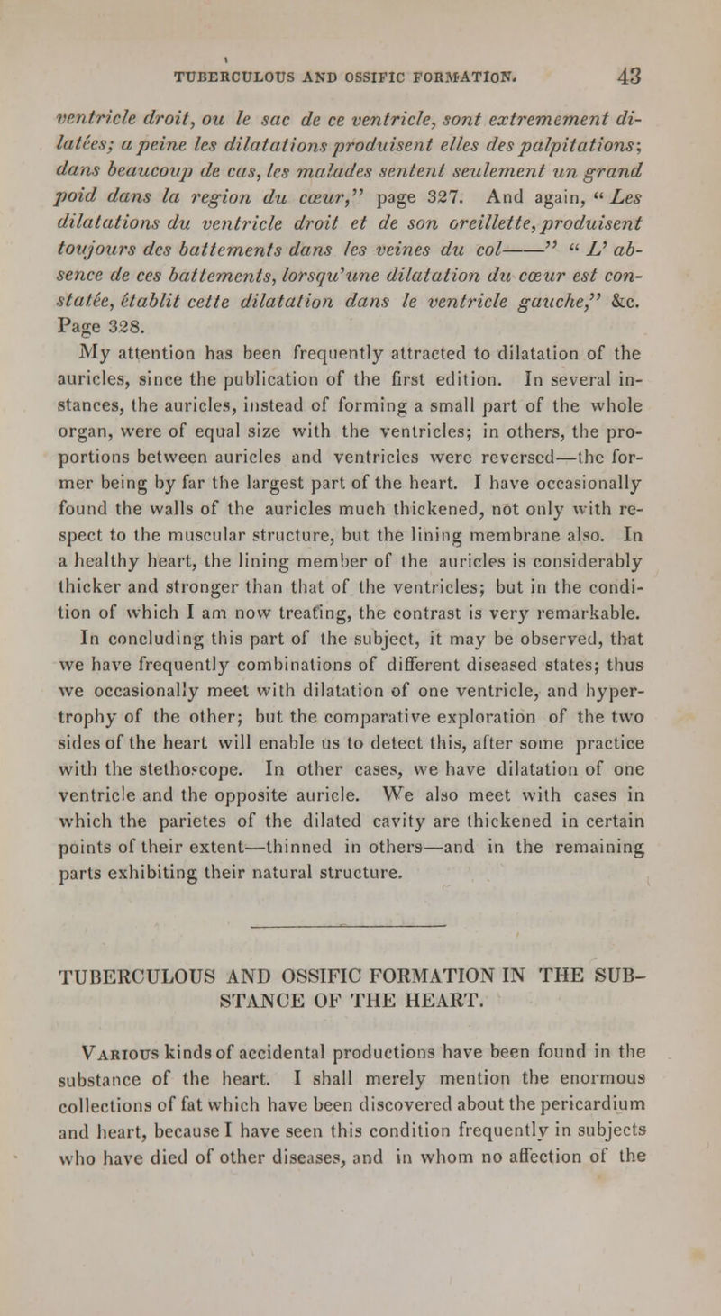 ventricle droit, ou le sac de ce ventricle, sont extremement di- lutees; a peine les dilatations produisent elles des palpitations; dans heaucoup de cas, les malades sentent seulement un grand poid dans la region du coeur,'' P^g^ 327. And again, ^^ Les dilatations du ventricle droit et de son oreillette, produisent toujours des battements dans les veines du col   U ab- sence de ces battements, lorsquhme dilatation du coeur est con- statee, etablit cette dilatation dans le ventricle gauche, &c. Page 328. My attention has been frequently attracted to dilatation of the auricles, since the publication of the first edition. In several in- stances, the auricles, instead of forming a small part of the whole organ, were of equal size with the ventricles; in others, the pro- portions between auricles and ventricles were reversed—the for- mer being by far the largest part of the heart. I have occasionally found the walls of the auricles much thickened, not only with re- spect to the muscular structure, but the lining membrane also. In a healthy heart, the lining member of the auricles is considerably thicker and stronger than that of the ventricles; but in the condi- tion of which I am now treating, the contrast is very remarkable. In concluding this part of the subject, it may be observed, that we have frequently combinations of different diseased states; thus we occasionally meet with dilatation of one ventricle, and hyper- trophy of the other; but the comparative exploration of the two sides of the heart will enable us to detect this, after some practice with the stethoscope. In other cases, we have dilatation of one ventricle and the opposite auricle. We also meet with cases in which the parietes of the dilated cavity are thickened in certain points of their extent—thinned in others—and in the remaining parts exhibiting their natural structure. TUBERCULOUS AND OSSIFIC FORMATION IN THE SUB- STANCE OF THE HEART. Various kinds of accidental productions have been found in the substance of the heart. I shall merely mention the enormous collections of fat which have been discovered about the pericardium and heart, because I have seen this condition frequently in subjects who have died of other diseases, and in whom no affection of the