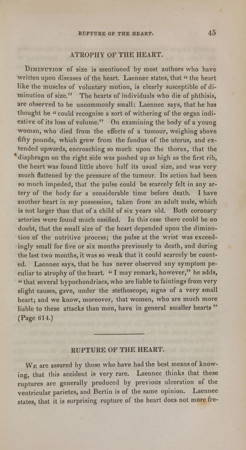 ATROPHY OF THE HEART. Diminution of size is mentioned by most authors who have xvritten upon diseases of the heart. Laennec states, that the heart like the muscles of voluntary motion, is clearly susceptible of di- minution of size. The hearts of individuals who die of phthisis, are observed to be uncommonly small: Laennec says, that he has thought he could recognise a sort of withering of the organ indi- cative of its loss of volume. On examining the body of a young woman, who died from the effects of a tumour, weighing above fifty pounds, which grew from the fundus of the uterus, and ex- tended upwards, encroaching so much upon the thorax, that the diaphragm on the right side was pushed up as high as the first rib, the heart was found little above half its usual size, and was very much flattened by the pressure of the tumour. Its action had beea so much impeded, that the pulse could be scarcely felt in any ar- tery of the body for a considerable time before death. I have another heart in my possession, taken from an adult male, which is not larger than that of a child of six years old. Both coronary arteries were found much ossified. In this case there could be no doubt, that the small size of the heart depended upon the diminu- tion of the nutritive process; the pulse at the wrist was exceed- ingly small for five or six months previously to death, and during the last two months, it was so weak that it could scarcely be count- ed. Laennec says, that he has never observed any symptom pe- culiar to atrophy of the heart. I may remark, however, he adds, «that several hypochondriacs, who are liable to faintings from very slight causes, gave, under the stethoscope, signs of a very small heart; and we know, moreover, that women, who are much more liable to these attacks than men, have in general smaller hearts (Page 614.) RUPTURE OF THE HEART. We arc assured by those who have had the best means of know- ing, that this accident is very rare. Laennec thinks that these ruptures are generally produced by previous ulceration of the ventricular parietes, and Bertin is of the same opinion. Laennec states, that it is surprising rupture of the heart does not more fre-