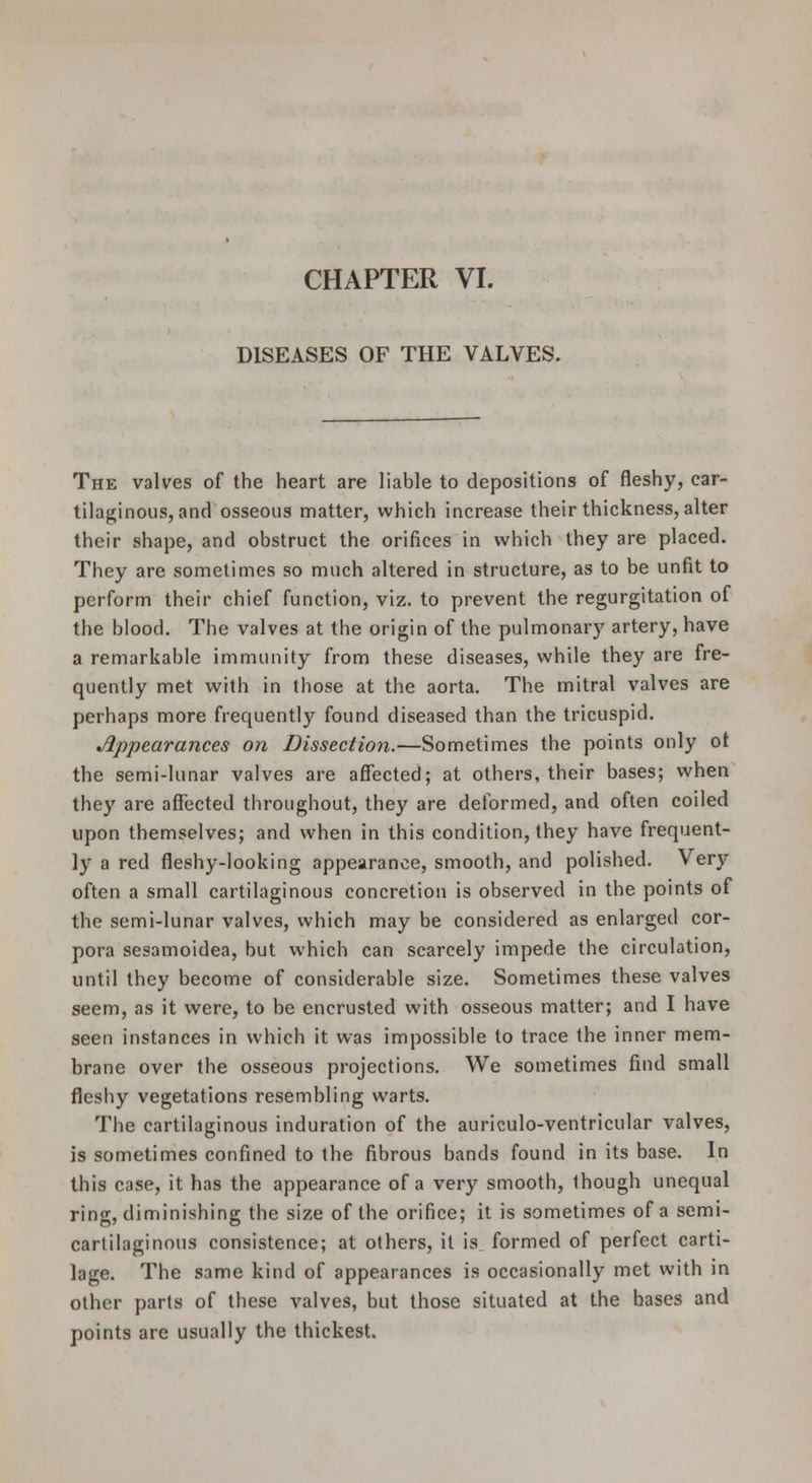 DISEASES OF THE VALVES. The valves of the heart are liable to depositions of fleshy, car- tilaginous, and osseous matter, which increase their thickness, alter their shape, and obstruct the orifices in which they are placed. They are sometimes so much altered in structure, as to be unfit to perform their chief function, viz. to prevent the regurgitation of the blood. The valves at the origin of the pulmonary artery, have a remarkable immunity from these diseases, while they are fre- quently met with in those at the aorta. The mitral valves are perhaps more frequently found diseased than the tricuspid. appearances on Dissection.—Sometimes the points only ot the semi-lunar valves are affected; at others, their bases; when they are affected throughout, they are deformed, and often coiled upon themselves; and when in this condition, they have frequent- ly a red fleshy-looking appearance, smooth, and polished. Very often a small cartilaginous concretion is observed in the points of the semi-lunar valves, which may be considered as enlarged cor- pora sesamoidea, but which can scarcely impede the circulation, until they become of considerable size. Sometimes these valves seem, as it were, to be encrusted with osseous matter; and I have seen instances in which it was impossible to trace the inner mem- brane over the osseous projections. We sometimes find small fleshy vegetations resembling warts. The cartilaginous induration of the auriculo-ventricular valves, is sometimes confined to the fibrous bands found in its base. In this case, it has the appearance of a very smooth, though unequal ring, diminishing the size of the orifice; it is sometimes of a semi- cartilaginous consistence; at others, it is formed of perfect carti- lage. The same kind of appearances is occasionally met with in other parts of these valves, but those situated at the bases and points are usually the thickest.