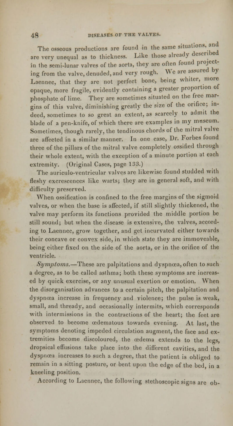 The osseous productions are found in the same situations, and are very unequal as to thickness. Like those already described in Ihe semi-lunar valves of the aorta, they are often found project- ing from the valve, denuded, and very rough. We are assured by Laennec, that they are not perfect bone, being whiter, more opaque, more fragile, evidently containing a greater proportion of phosphate of lime. They are sometimes situated on the free mar- gins of this valve, diminishing greatly the size of the orifice; in- deed, sometimes to so great an extent, as scarcely to admit the blade of a pen-knife, of which there are examples in my museum. Sometimes, though rarely, the tendinous chords of the mitral valve are affected in a similar manner. In one case. Dr. Forbes found three of the pillars of the mitral valve completely ossified through their whole extent, with the exception of a minute portion at each extremity. (Original Cases, page 133.) The auriculo-ventricular valves are likewise found studded with fleshy excrescences like warts; they are in general soft, and with difficulty preserved. When ossification is confined to the free margins of the sigmoid valves, or when the base is affected, if still slightly thickened, the valve may perform its functions provided the middle portion be still sound; but when the disease is extensive, the valves, accord- ing to Laennec, grow together, and get incurvated either towards their concave or convex side, in which state they are immoveable, being either fixed on the side of the aorta, or in the orifice of the ventricle. Symptoms.—These are palpitations and dyspnoea, often to such a degree, as to be called asthma; both these symptoms are increas- ed by quick exercise, or any unusual exertion or emotion. When the disorganisation advances to a certain pitch, the palpitation and dyspnoea increase in frequency and violence; the pulse is weak, small, and thready, and occasionally intermits, which corresponds with intermissions in the contractions of the heart; the feet are observed to become oedematous towards evening. At last, the symptoms denoting impeded circulation augment, the face and ex- tremities become discoloured, the oedema extends to the legs, dropsical effusions take place into the different cavities, and the dyspnoea increases to such a degree, that the patient is obliged to remain in a sitting posture, or bent upun the edge of the bed in a kneeling position. According to Laennec, the following stethoscopic signs are ob-
