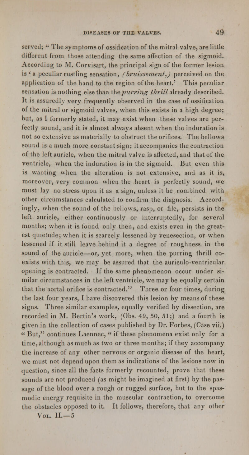 served; The symptoms of ossification of the mitral valve, are little different from those attending the same affection of the sigmoid. According to M. Corvisart, the principal sign of the former lesion is ' a peculiar rustling sensation, (bruissement.) perceived on the application of the hand to the region of the heart.' This peculiar sensation is nothing else than ihcpurring thrill already described. It is assuredly very frequently observed in the case of ossification of the mitral or sigmoid valves, when this exists in a high degree; but, as I formerly stated, it may exist when these valves are per- fectly sound, and it is almost always absent when the induration is not so extensive as materially to obstruct the orifices. The bellows sound is a much more constant sign; it accompanies the contraction of the left auricle, when the mitral valve is affected, and that of the ventricle, when the induration is in the sigmoid. But even this is wanting when the alteration is not extensive, and as it is, moreover, very common when the heart is perfectly sound, we must lay no stress upon it as a sign, unless it be combined with other circumstances calculated to confirm the diagnosis. Accord- ingly, when the sound of the bellows, rasp, or file, persists in the left auricle, either continuously or interruptedly, for several months; when it is found only then, and exists even in the great- est quietude; when it is scarcely lessened by venesection, or when lessened if it still leave behind it a degree of roughness in the sound of the auricle—or, yet more, when the purring thrill co- exists with this, vve may be assured that the auriculo-ventricular opening is contracted. If the same phenomenon occur under si- milar circumstances in the left ventricle, we may be equally certain that the aortal orifice is contracted.'' Three or four times, during the last four years, I have discovered this lesion by means of these signs. Three similar examples, equally verified by dissection, are recorded in M. Berlin's work, (Obs. 49, 50, 51;) and a fourth is given in the collection of cases published by Dr. Forbes, (Case vii.) But, continues Laennec, if these phenomena exist only for a time, although as much as two or three months; if they accompany the increase of any other nervous or organic disease of the heart, we must not depend upon them as indications of the lesions now in question, since all the facts formerly recounted, prove that these sounds are not produced (as might be imagined at first) by the pas- sage of the blood over a rough or rugged surface, but to the spas- modic energy requisite in the muscular contraction, to overcome the obstacles opposed to it. It follows, therefore, that any other Vol. II.—5
