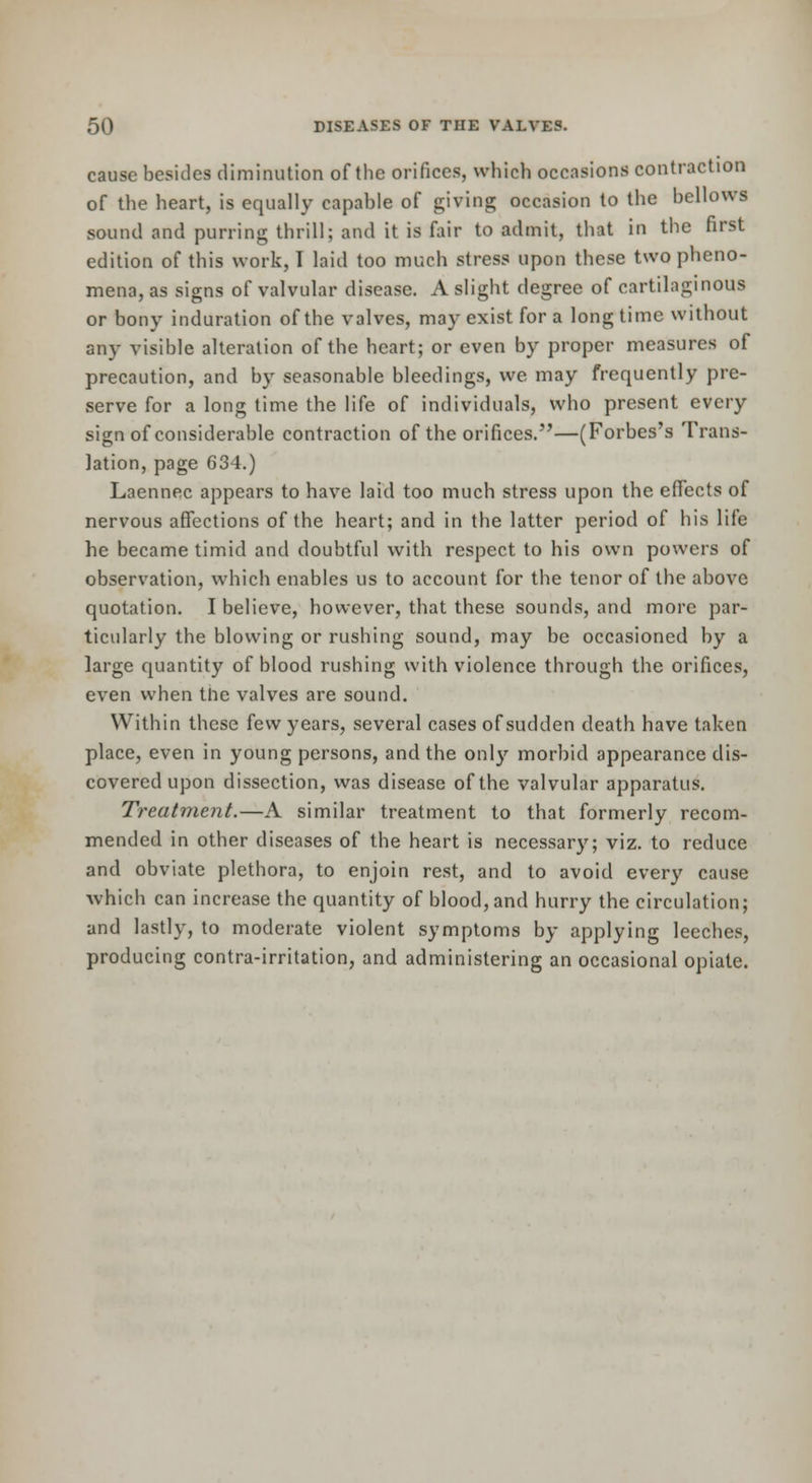 cause besides diminution of the orifices, which occasions contraction of the heart, is equally capable of giving occasion to the bellows sound and purring thrill; and it is fair to admit, that in the first edition of this work, I laid too much stress upon these two pheno- mena, as signs of valvular disease. A slight degree of cartilaginous or bony induration of the valves, may exist for a long time without any visible alteration of the heart; or even by proper measures of precaution, and by seasonable bleedings, we may frequently pre- serve for a long time the life of individuals, who present every sign of considerable contraction of the orifices.—(Forbes's Trans- lation, page 634.) Laennec appears to have laid too much stress upon the effects of nervous affections of the heart; and in the latter period of his life he became timid and doubtful with respect to his own powers of observation, which enables us to account for the tenor of the above quotation. I believe, however, that these sounds, and more par- ticularly the blowing or rushing sound, may be occasioned by a large quantity of blood rushing with violence through the orifices, even when the valves are sound. Within these few years, several cases of sudden death have taken place, even in young persons, and the only morbid appearance dis- covered upon dissection, was disease of the valvular apparatus. Treatment.—A similar treatment to that formerly recom- mended in other diseases of the heart is necessary; viz. to reduce and obviate plethora, to enjoin rest, and to avoid every cause which can increase the quantity of blood, and hurry the circulation; and lastly, to moderate violent symptoms by applying leeches, producing contra-irritation, and administering an occasional opiate.