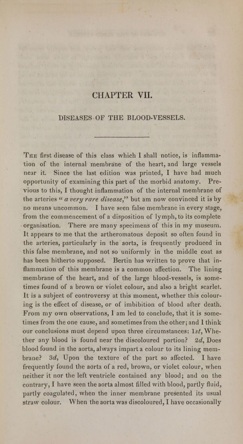 DISEASES OF THE BLOOD-VESSELS. The first disease of this class which 1 shall notice, is inflamma- tion of the internal membrane of the heart, and large vessels near it. Since the last edition was printed, I have had much opportunity of examining this part of the morbid anatomy. Pre- vious to this, I thought inflammation of the internal membrane of the arteries a very rare disease,'^ but am now convinced it is by no means uncommon. I have seen false membrane in every stage, from the commencement of a disposition of lymph, to its complete organisation. There are many specimens of this in my museum. It appears to me that the artheromatous deposit so often found in the arteries, particularly in the aorta, is frequently produced in this false membrane, and not so uniformly in the middle coat as has been hitherto supposed. Bertin has written to prove that in- flammation of this membrane is a common affection. The lining membrane of the heart, and of the large blood-vessels, is some- times found of a brown or violet colour, and also a bright scarlet. It is a subject of controversy at this moment, whether this colour- ing is the effect of disease, or of imbibition of blood after death. From my own observations, I am led to conclude, that it is some- times from the one cause, and sometimes from the other; and 1 think our conclusions must depend upon three circumstances: l,s/. Whe- ther any blood is found near the discoloured portion? 2d, Does blood found in the aorta, always impart a colour to its lining mem- brane? Sd, Upon the texture of the part so affected. I have frequently found the aorta of a red, brown, or violet colour, when neither it nor the left ventricle contained any blood; and on the contrary, I have seen the aorta almost filled with blood, partly fluid, partly coagulated, when the inner membrane presented its usual straw colour. When the aorta was discoloured, I have occasionally