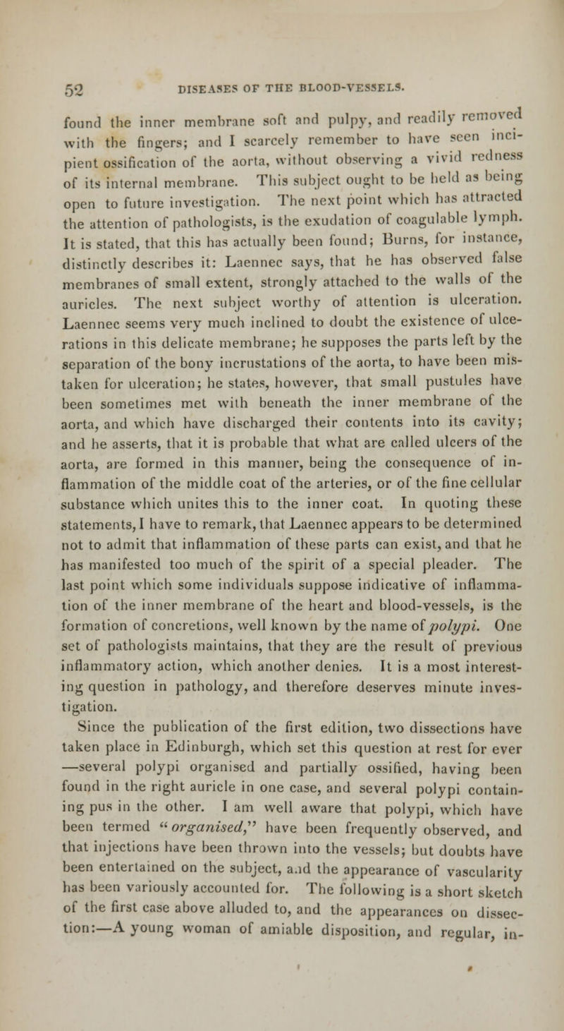 found the inner membrane soft and pulpy, and readily removed with the fingers; and I scarcely remember to have seen inci- pient ossification of the aorta, without observing a vivid redness of its internal membrane. This subject ought to be held as being open to future investigation. The next point which has attracted the attention of pathologists, is the exudation of coagulable lymph. It is stated, that this has actually been found; Burns, for instance, distinctly describes it: Laennec says, that he has observed false membranes of small extent, strongly attached to the walls of the auricles. The next subject worthy of attention is ulceration. Laennec seems very much inclined to doubt the existence of ulce- rations in this delicate membrane; he supposes the parts left by the separation of the bony incrustations of the aorta, to have been mis- taken for ulceration; he states, however, that small pustules have been sometimes met with beneath the inner membrane of the aorta, and which have discharged their contents into its cavity; and he asserts, tliat it is probable that what are called ulcers of the aorta, are formed in this manner, being the consequence of in- flammation of the middle coat of the arteries, or of the fine cellular substance which unites this to the inner coat. In quoting these statements, I have to remark, that Laennec appears to be determined not to admit that inflammation of these parts can exist, and that he has manifested too much of the spirit of a special pleader. The last point which some individuals suppose indicative of inflamma- tion of the inner membrane of the heart and blood-vessels, is the formation of concretions, well known by the name oipolypi. One set of pathologists maintains, that they are the result of previous inflammatory action, which another denies. It is a most interest- ing question in pathology, and therefore deserves minute inves- tigation. Since the publication of the first edition, two dissections have taken place in Edinburgh, which set this question at rest for ever —several polypi organised and partially ossified, having been found in the right auricle in one case, and several polypi contain- ing pus in ihe other. I am well aware that polypi, which have been termed organised,''^ have been frequently observed, and that injections have been thrown into the vessels; but doubts have been entertained on the subject, a.id the appearance of vascularity has been variously accounted for. The following is a short sketch of the first case above alluded to, and the appearances on dissec- tion:—A young woman of amiable disposition, and regular, in-