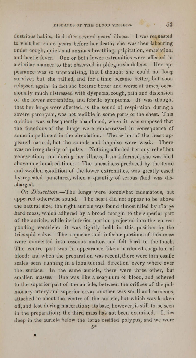 dustrious habits, died after several years' illness. I was requested to visit her some years before her death; she was then labouring under cough, quick and anxious breathing, palpitation, emaciation, and hectic fever. One or both lower extremities were affected in a similar manner to that observed in phlegmasia dolens. Her ap- pearance was so unpromising, that I thought she could not long survive; but she rallied, and for a time became better, but soon relapsed again: in fact she became better and worse at times, occa- sionally much distressed with dyspnoea, cough, pain and distension of the lower extremities, and febrile symptoms. It was thought that her lungs were afl'ected, as the sound of respiration during a severe paroxysm, was not audible in some parts of the chest. This opinion was subsequently abandoned, when it was supposed that the functions of the lungs were embarrassed in consequence of some impediment in the circulation. The action of the heart ap- peared natural, but the sounds and impulse were weak. There was no irregularity of pulse. Nothing afibrded her any relief but venesection; and during her illness, I am informed, she was bled above one hundred times. The uneasiness produced by the tense and swollen condition of the lower extremities, was greatly eased by repealed punctures, when a quantity of serous fluid was dis- charged. On Dissection.—The lungs were somewhat oedematous, but appeared otherwise sound. The heart did not appear to be above the natural size; the right auricle was found almost filled by alarge hard mass, which adhered by a broad margin to the superior part of the auricle, while its inferior portion projected into the corres- ponding ventricle; it was tightly held in this position by the tricuspid valve. The superior and inferior portions of this mass were converted into osseous matter, and felt hard to the touch. The centre part was in appearance like a hardened coagulum of blood; and when the preparation was recent,there were thin ossific scales seen running in a longitudinal direction every where over the surface. In the same auricle, there were three other, but smaller, masses. One was like a coagulum of blood, and adhered to the superior part of the auricle, between the orifices of the pul- monary artery and superior cava; another was small and carneous, attached to about the centre of the auricle, but which was broken off, and lost during maceration; its base, however, is still to be seen in the preparation; the third mass has not been examined. It lies deep in the auricle below the large ossified polypus, and we were 5*