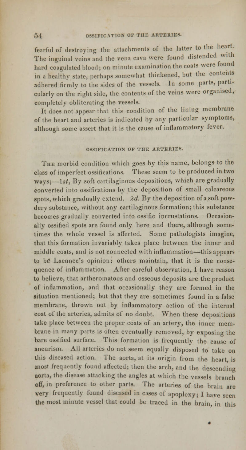 fearful of destroying the attachments of the latter to the heart. The inguinal veins and the vena cava were found distended with hard coagulated blood; on minute examination the coats were found in a healthy state, perhaps somewhat thickened, but the contents adhered firmly to tiie sides of the vessels. In some parts, parti- cularly on the right side, the contents of the veins were organised, completely obliterating the vessels. It does not appear that this condition of the lining membrane of the heart and arteries is indicated by any particular symptoms, although some assert that it is the cause of inflammatory fever. OSSIFICATION OF THE ARTERIES. The morbid condition which goes by this name, belongs to the class of imperfect ossifications. These seem to be produced in two ways;—1st, By soft cartilaginous depositions, which are gradually converted into ossifications by the deposition of small calcareous spots, which gradually extend. 2d. By the deposition of a soft pow- dery substance, without any cartilaginous formation; this substance becomes gradually converted into ossific incrustations. Occasion- ally ossified spots are found only here and there, although some- limes the whole vessel is affected. Some pathologists imagine, that this formation invariably takes place between the inner and middle coats, and is not connected with inflammation—this appears to b(J Laennec's opinion: others maintain, that it is the conse- quence of inflammation. Afier careful observation, I have reason to believe, that artheromatous and osseous deposits are the product of inflammation, and that occasionally they are formed in the situation mentioned; but that they are sometimes found in a false membrane, thrown out by inflammatory action of the internal coat of the arteries, admits of no doubt. When these depositions take place between the proper coats of an artery, the inner mem- brane in many parts is often eventually removed, by^ exposing the bare ossified surface. This formation is frequently the cause of aneurism. All arteries do not seem equally disposed to take on this diseased action. The aorta, at its origin from the heart is most frequently found afiected; then the arch, and the descending aorta, the disease attacking the angles at which the vessels branch off, in preference to other parts. The arteries of the brain are very frequently found diseased in cases of apoplexy; I have seen the most minute vessel that could be traced in the brain, in this