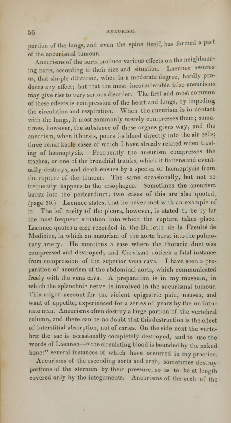 portion of the lungs, and even the spine itself, has formed a part of the aneurismal tumour. Aneurisms of the aorta produce various effects on the neighbour- ing parts, according to their size and situation. Lacnnec assures us, that simple dilatation, when in a moderate degree, hardly pro- duces any effect; but that the most inconsiderable false aneurisms may give rise to very serious disorder. The first and most common of these effects is compression of the heart and lungs, by impeding the circulation and respiration. When the aneurism is in contact with the lungs, it most commonly merely compresses them; some- times, however, the substance of these organs gives way, and the aneurism, when it bursts, pours its blood directly into the air-cells; three remarkable cases of which I have already related when treat- ing of haemoptysis. Frequently the aneurism compresses the trachea, or one of the bronchial trunks, which it flattens and event- ually destroys, and death ensues by a species of haemoptysis from the rupture of the tumour. The same occasionally, but not so frequently happens to the oesophagus. Sometimes the aneurism bursts into the pericardium; two cases of this are also quoted, (page 50.) Laennec states, that he never met with an example of it. The left cavity of the pleura, however, is stated to be by far the most frequent situation into which the rupture takes place. Laennec quotes a case recorded in the Bulletin de la Faculte de ]Medicine, in which an aneurism of the aorta burst into the pulmo- nary artery. He mentions a case where the thoracic duct was compressed and destroyed; and Corvisart notices a fatal instance from compression of the superior vena cava. I have seen a pre- paration of aneurism of the abdominal aorta, which communicated freely with the vena cava. A preparation is in my museum, in which the splanchnic nerve is involved in the aneurismal tumour. This might account for the violent epigastric pain, nausea, and want of appetite, experienced for a series of years by the unfortu- nate man. Aneurisms often destroy a large portion of the vertebral column, and there can be no doubt that this destruction is the effect of interstitial absorption, not of caries. On the side next the verte- brae the sac is occasionally completely destroyed, and to use the words of Laennec— the circulating blood is bounded by the naked bone: several instances of which have occurred in my practice. Aneurisms of the ascending aorta and arch, sometimes destroy portions of the sternum by their pressure, so as to be at length covered only by the integuments. Aneurisms of the arch of the