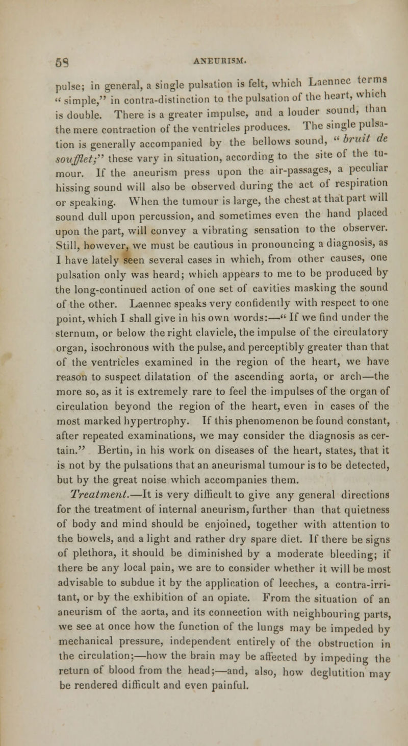 pulse; in general, a single pulsation is felt, which Lacnnec terms simple, in contra-distinction to the pulsation of the heart, which is double. There is a greater impulse, and a louder sound, than the mere contraction of the ventricles produces. The single pulsa- tion is generally accompanied by the bellows sound, bruit de soiijjletf' these vary in situation, according to the site of the tu- mour. If the aneurism press upon the air-passages, a pecuhar hissing sound will also be observed during the act of respiration or speaking. When the tumour is large, the chest at that part will sound dull upon percussion, and sometimes even the hand placed upon the part, will convey a vibrating sensation to the observer. Still, however, we must be cautious in pronouncing a diagnosis, as I have lately seen several cases in which, from other causes, one pulsation only was heard; which appears to me to be produced by the long-continued action of one set of cavities masking the sound of the other. Laennec speaks very confidently with respect to one point, which I shall give in his own words:— If we find under the sternum, or below the right clavicle, the impulse of the circulatory organ, isochronous with the pulse, and perceptibly greater than that of the ventricles examined in the region of the heart, we have reason to suspect dilatation of the ascending aorta, or arch—the more so, as it is extremely rare to feel the impulses of the organ of circulation beyond the region of the heart, even in cases of the most marked hypertrophy. If this phenomenon be found constant, after repeated examinations, we may consider the diagnosis as cer- tain. Bertin, in his v/ork on diseases of the heart, states, that it is not by the pulsations that an aneurismal tumour is to be detected, but by the great noise which accompanies them. Treatment.—It is very difficult to give any general directions for the treatment of internal aneurism, further than that quietness of body and mind should be enjoined, together with attention to the bowels, and a light and rather dry spare diet. If there be signs of plethora, it should be diminished by a moderate bleeding; if there be any local pain, we are to consider whether it will be most advisable to subdue it by the application of leeches, a contra-irri- tant, or by the exhibition of an opiate. From the situation of an aneurism of the aorta, and its connection with neighbouring parts we see at once how the function of the lungs may be impeded by mechanical pressure, independent entirely of the obstruction in the circulation:—how the brain may be aflectcd by impeding the return of blood from the head;—and, also, how deglutition may be rendered difficult and even painful.