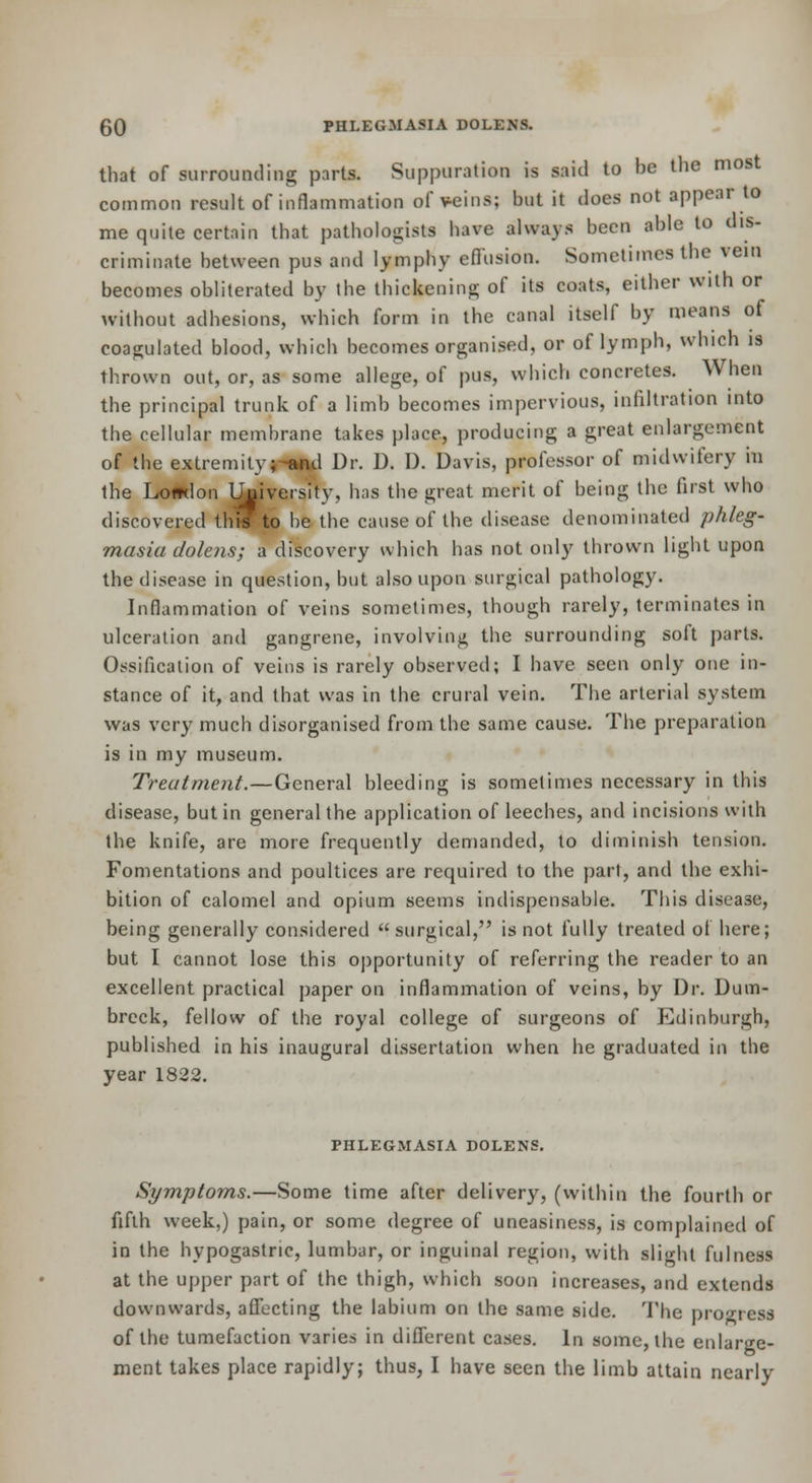that of surrounding parts. Suppuration is said to be the most common result of inflammation of veins; but it does not appear to me quite certain that pathologists have always been able to dis- criminate between pus and lymphy efiusion. Sometimes the vein becomes obliterated by the thickening of its coats, either with or without adhesions, which form in the canal itself by means of coagulated blood, which becomes organised, or of lymph, which is thrown out, or, as some allege, of pus, which concretes. When the principal trunk of a limb becomes impervious, infiltration into the cellular membrane takes place, producing a great enlargement of the extremityi-<iml Dr. D. D. Davis, professor of midwifery in the Lo#tlon li|iversity, has the great merit of being the first who discovered th'ffto be the cause of the disease denominated phleg- masia dolens; a discovery which has not only thrown light upon the disease in question, but also upon surgical pathology. Inflammation of veins sometimes, though rarely, terminates in ulceration and gangrene, involving the surrounding soft parts. Ossification of veins is rarely observed; I have seen only one in- stance of it, and that was in the crural vein. The arterial system was very much disorganised from the same cause. The preparation is in my museum. Treatment.—General bleeding is sometimes necessary in this disease, but in general the application of leeches, and incisions with the knife, are more frequently demanded, to diminish tension. Fomentations and poultices are required to the part, and the exhi- bition of calomel and opium seems indispensable. This disease, being generally considered surgical, is not fully treated of here; but I cannot lose this oj)portunity of referring the reader to an excellent practical paper on inflammation of veins, by Dr. Dum- breck, fellow of the royal college of surgeons of Edinburgh, published in his inaugural dissertation when he graduated in the year 1822. PHLEGMASIA DOLENS. Symptoms.—Some time after delivery, (within the fourth or fifth week,) pain, or some degree of uneasiness, is complained of in the hypogastric, lumbar, or inguinal region, with slight fulness at the upper part of the thigh, which soon increases, and extends downwards, affecting the labium on the same side. The pro'^-ress of the tumefaction varies in different cases. In some, the enlarge- ment takes place rapidly; thus, I have seen the limb attain nearly