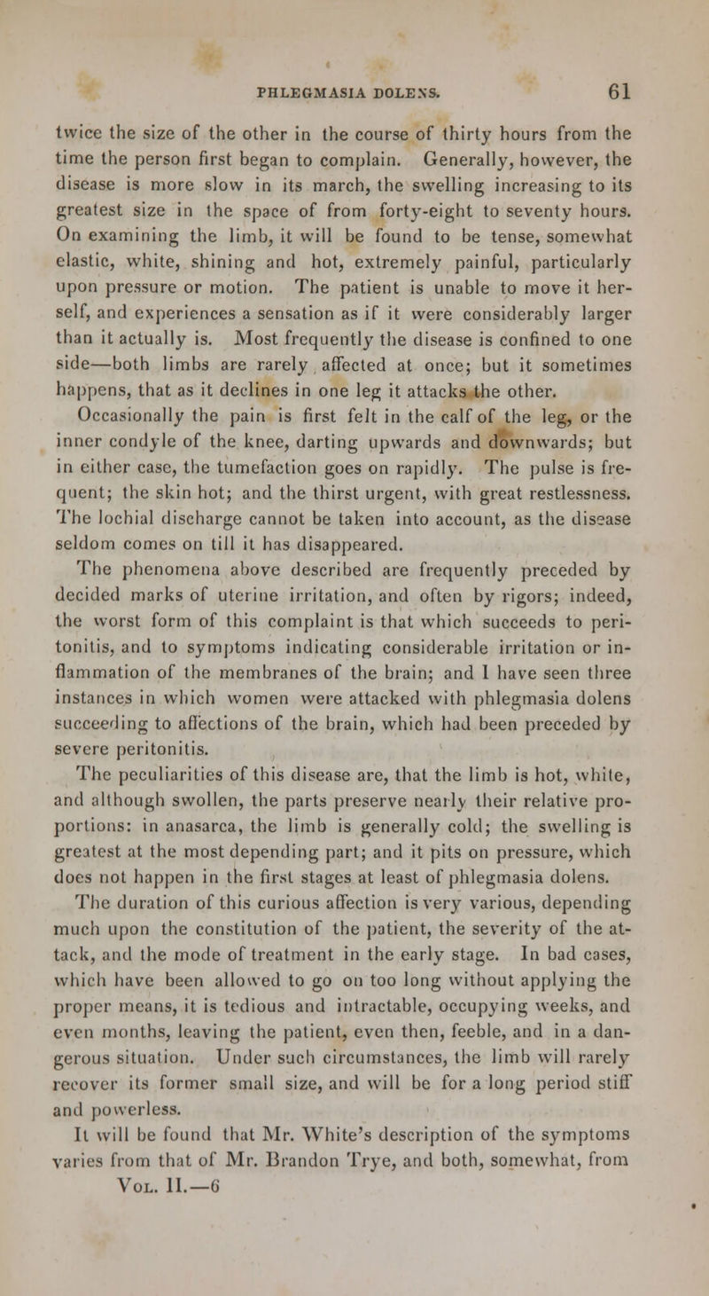 twice the size of the other in the course of thirty hours from the time the person first began to complain. Generally, however, the disease is more slow in its march, the swelling increasing to its greatest size in the space of from forty-eight to seventy hours. On examining the limb, it will be found to be tense, somewhat elastic, white, shining and hot, extremely painful, particularly upon pressure or motion. The patient is unable to move it her- self, and experiences a sensation as if it were considerably larger than it actually is. Most frequently the disease is confined to one side—both limbs are rarely affected at once; but it sometimes happens, that as it declines in one leg it attacks the other. Occasionally the pain is first felt in the calf of the leg, or the inner condyle of the knee, darting upwards and downwards; but in either case, the tumefaction goes on rapidly. The pulse is fre- quent; the skin hot; and the thirst urgent, with great restlcvssness. The lochial discharge cannot be taken into account, as the disease seldom comes on till it has disappeared. The phenomena above described are frequently preceded by decided marks of uterine irritation, and often by rigors; indeed, the worst form of this complaint is that which succeeds to peri- tonitis, and to symptoms indicating considerable irritation or in- flammation of the membranes of the brain; and I have seen three instances in which women were attacked with phlegmasia dolens succeeding to affections of the brain, which had been preceded by severe peritonitis. The peculiarities of this disease are, that the limb is hot, white, and although swollen, the parts preserve nearly their relative pro- portions: in anasarca, the limb is generally cold; the swelling is greatest at the most depending part; and it pits on pressure, which does not happen in the first stages at least of phlegmasia dolens. The duration of this curious affection is very various, depending much upon the constitution of the patient, the severity of the at- tack, and the mode of treatment in the early stage. In bad cases, which have been allowed to go on too long without applying the proper means, it is tedious and intractable, occupying weeks, and even months, leaving the patient, even then, feeble, and in a dan- gerous situation. Under such circumstances, the limb will rarely recover its former small size, and will be for a long period stiflf and powerless. It will be found that Mr. White's description of the symptoms varies from that of Mr. Brandon Trye, and both, somewhat, from Vol. U.—G