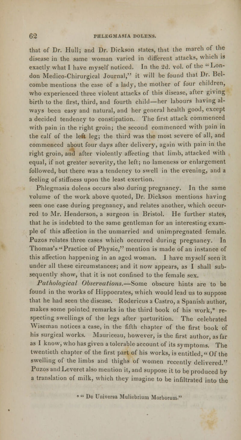 that of Dr. Hull; and Dr. Dickson states, tint the march of the disease in the same woman varied in different attacks, which is exactly what I have myself noticed. In the 2d. vol. of the Lon- don Medico-Chirurgical Journal, it will be found that Dr. Bel- combe mentions the case of a lady, the mother of four children, who experienced three violent attacks of this disease, after givmg birth to the first, third, and fourth child—her labours having al- ways been easy and natural, and her general health good, except a decided tendency to constipation. The first attack commenced with pain in the right groin; the second commenced with pain in the calf of the left leg; the third was the most severe of all, and commenced about four days after delivery, again with pain in the right groin, and after violently affecting that limb, attacked with equal, if not greater severity, the left; no lameness or enlargement followed, but there was a tendency to swell in the evening, and a feeling of stiflfness upon the least exertion. Phlegmasia dolens occurs also during pregnancy. In the same volume of the work above quoted, Dr. Dickson mentions having seen one case during pregnancy, and relates another, which occur- red to Mr. Henderson, a surgeon in Bristol. He further states, that he is indebted to the same gentleman for an interesting exam- ple of this affection in the unmarried and unimpregnated female. Puzos relates three cases which occurred during pregnancy. In Thomas's Practice of Physic, mention is made of an instance of this affection happening in an aged woman. I have myself seen it under all these circumstances; and it now appears, as I shall sub- sequently show, that it is not confined to the female sex. Pathological Observations.—Some obscure hints are to be found in the works of Hippocrates, which would lead us to suppose that he had seen the disease. Rodericus a Castro, a Spanish author, makes some pointed remarks in the third book of his work,* re- specting swellings of the legs after parturition. The celebrated Wiseman notices a case, in the fifth chapter of the first book of his surgical works. Mauriceau, however, is the first author, as far as I know, who has given a tolerable account of its symptoms. The twentieth chapter of the first part of his works, is entitled « Of the swelling of the limbs and thighs of women recently delivered. Puzos and Leveret also mention it, and suppose it to be produced by a translation of milk, which they imagine to be infiltrated into the ♦ De Universa Muliebrium Morborum.