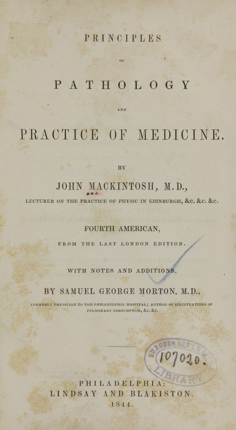 PRINCIPLES PATHOLOGY PRACTICE OF MEDICINE. BY JOHN MACKINTOSH, M.D., LECTURER ON THE PRACTICE OF PHYSIC IN EDINBURGH, &C. &C. &C. FOURTH AMERICAN, FROM THE LAST LONDON EDITION WITH NOTES AND ADDITIONS, BY SAMUEL GEORGE MORTON, M.D., FORMERLY PHYSICIAN TO THE PHILADELPHIA HOSPITAL; AUTHOR OF ILLUSTRATIONS OF PULMONARY CONSUMPTION, &C. &C. PHILADELPHIA: LINDSAY AND BLAKISTON 1844.