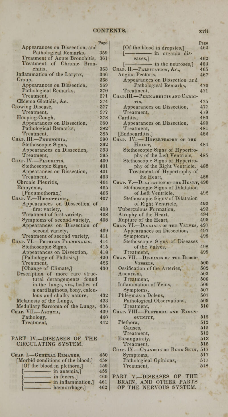 Page Appearances on Dissection, and Pathological Remarks, 359 Treatment of Acute Bronchitis, 361 Treatment of Chronic Bron- chitis, 363 Inflammation of the Larynx, 366 Croup, 368 Appearances on Dissection, 369 Pathological Remarks, 370 Treatment, 371 (Edema Glottidis, &c. 374 Crowing Disease, 377 Treatment, 377 Hooping-Cough, 378 Appearances on Dissection, 380 Pathological Remarks, 382 Treatment, 385 Chap. III.—Pneumonia, 390 Stethoscopic Signs, 392 Appearances on Dissection, 393 Treatment, 395 Chap. IV.—Pleuritis, 400 Stethoscopic Signs, 401 Appearances on Dissection, 401 Treatment, 403 Chronic Pleuritis, 404 Empyema, 405 [Pneumothorax,] 406 Chap. V.—Haemoptysis, 407 Appearances on Dissection of first variety, 408 Treatment of first variety, 408 Symptoms of second variety, 408 Appearances on Dissection of second variety, 409 Treatment of second variety, 411 Chap. VI.—Phthisis Pulmonalis, 414 Stethoscopic Signs, 415 Appearances on Dissection, 418 [Pathology of Phthisis,] 420 Treatment, 426 [Change of Climate,] 430 Description of more rare struc- tural derangements found in the lungs, viz., bodies of a cartilaginous, bony, calcu- lous and chalky nature, 432 Melanosis of the Lungs, 433 Medullary Sarcoma of the Lungs, 436 Chap. VII.—Asthma, 439 Pathology, 440 Treatment, 442 PART IV.—DISEASES OF THE CIRCULATING SYSTEM. Chap. I.—General Remarks, 450 [Morbid conditions of the blood,] 458 [Of the blood in plethora,] 459 [ in anaemia,] 459 [ in fevers,] 460 [ in inflammation,] 461 [ haemorrhage,] 462 Paee [Of the blood in dropsies,] 462 [ in organic dis- eases,] 462 [ in the neuroses,] 463 Chap. II.—Palpitation, &c, 465 Angina Pectoris, 467 Appearances on Dissection and Pathological Remarks, 470 Treatment, 471 Chap.III.—Pericarditis and Cardi- tis, 475 Appearances on Dissection, 477 Treatment, 479 Carditis, 480 Appearances on Dissection, 480 Treatment, 481 [Endocarditis,] 482 Chap. IV. — Hypertrophy of the Heart, 484 Stethoscopic Signs of Hypertro- phy of the Left Ventricle, 485 Stethoscopic Signs of Hypertro- phy of the Right Ventricle, 485 Treatment of Hypertrophy of the Heart, 486 Chap. V.—Dilatation or the Heart, 490 Stethoscopic Signs of Dilatation of Left Ventricle, 492 Stethoscopic Signs-of Dilatation of Right Ventricle, 492 Tuberculous Formation, 493 Atrophy of the Heart, 494 Rupture of the Heart, 495 Chap. VI.—Diseases of the Valves, 497 Appearances on Dissection, 497 Symptoms, 498 Stethoscopic Signs of Diseases of the Valves, 498 Treatment, 499 Chap. VII.—Diseases of the Blood- Vessels, 500 Ossification of the Arteries, 502 Aneurism, 503 Treatment, 506 Inflammation of Veins, 506 Symptoms, 507 Phlegmasia Dolens, 507 Pathological Observations, 509 Treatment, 510 Chap. VIII.—Plethora and Exsan- guinity, 512 Plethora, 512 Causes, 512 Treatment, 513 Exsanguinity, 513 Treatment, 515 Chap. IX.—Cyanosis or Blue Skin, 517 Symptoms, 517 Pathological Opinions, 517 Treatment, 518 PART V.—DISEASES OF THE BRAIN, AND OTHER PARTS OF THE NERVOUS SYSTEM.