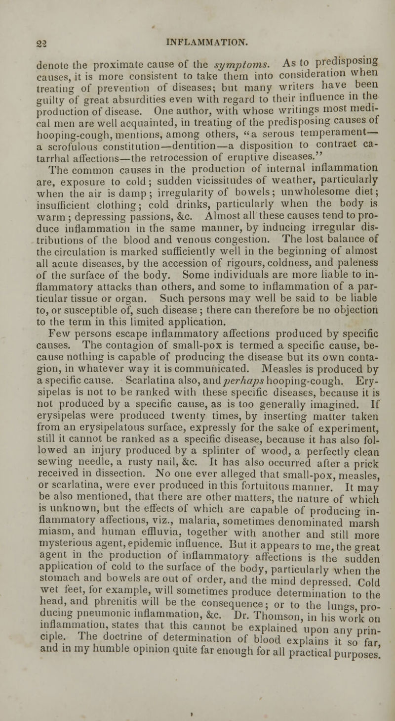 denote the proximate cause of the symptoms. As to predisposing causes, it is more consistent to take them into consideration when treating of prevention of diseases; but many writers have been guilty of great absurdities even with regard to their influence in the production of disease. One author, with whose writings most medi- cal men are well acquainted, in treating of the predisposing causes of hooping-cough, mentions, among others, a serous temperament— a scrofulous constitution—dentition—a disposition to contract ca- tarrhal affections—the retrocession of eruptive diseases. The common causes in the production of internal inflammation are, exposure to cold; sudden vicissitudes of weather, particularly when the air is damp; irregularity of bowels; unwholesome diet; insufficient clothing; cold drinks, particularly when the body is warm ; depressing passions, &c. Almost all these causes tend to pro- duce inflammation in the same manner, by inducing irregular dis- tributions of the blood and venous congestion. The lost balance of the circulation is marked sufficiently well in the beginning of almost all acute diseases, by the accession of rigours, coldness, and paleness of the surface of the body. Some individuals are more liable to in- flammatory attacks than others, and some to inflammation of a par- ticular tissue or organ. Such persons may well be said to be liable to, or susceptible of, such disease ; there can therefore be no objection to the term in this limited application. Few persons escape inflammatory affections produced by specific causes. The contagion of small-pox is termed a specific cause, be- cause nothing is capable of producing the disease but its own conta- gion, in whatever way it is communicated. Measles is produced by a specific cause. Scarlatina also, and perhaps hooping-cough. Ery- sipelas is not to be ranked with these specific diseases, because it is not produced by a specific cause, as is too generally imagined. If erysipelas were produced twenty times, by inserting matter taken from an erysipelatous surface, expressly for the sake of experiment, still it cannot be ranked as a specific disease, because it has also fol- lowed an injury produced by a splinter of wood, a perfectly clean sewing needle, a rusty nail, &c. It has also occurred after a prick received in dissection. No one ever alleged that small-pox, measles, or scarlatina, were ever produced in this fortuitous manner. It may be also mentioned, that there are other matters, the nature of which is unknown, but the effects of which are capable of producing in- flammatory affections, viz., malaria, sometimes denominated marsh miasm, and human effluvia, together with another and still more mysterious agent, epidemic influence. But it appears to me, the great agent in the production of inflammatory affections is the sudden application of cold to the surface of the body, particularly when the stomach and bowels are out of order, and the mind depressed Cold wet feet, for example, will sometimes produce determination to the ro- on head, and phrenitis will be the consequence; or to the lungs p ducing pneumonic inflammation, &c. Dr. Thomson, in his vvork , inflammation, states that this cannot be explained upon any prin- ciple. The doctrine of determination of blood explains it so far and in my humble opinion quite far enough for all practical purposes'