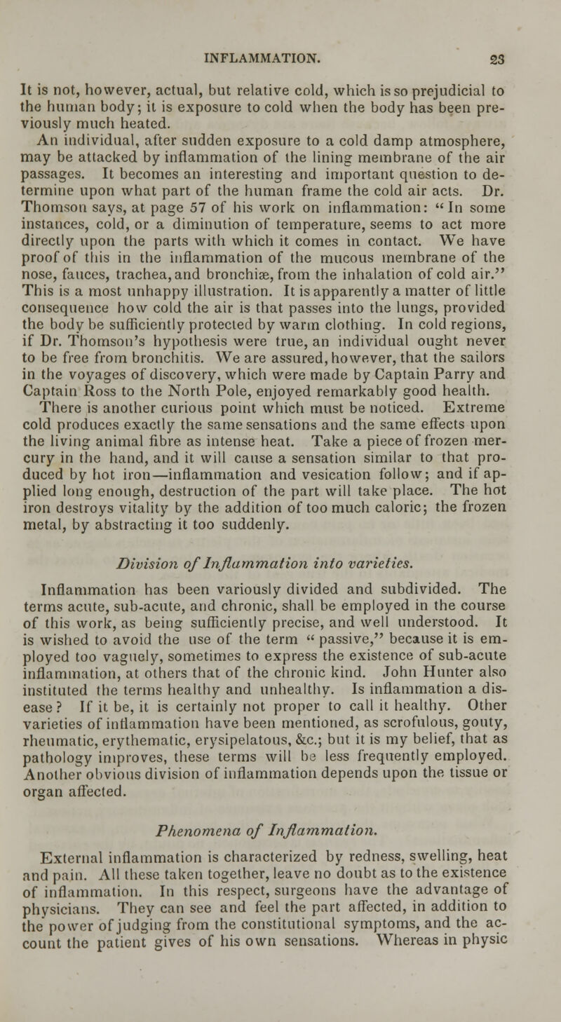 It is not, however, actual, but relative cold, which is so prejudicial to the human body; it is exposure to cold when the body has been pre- viously much heated. An individual, after sudden exposure to a cold damp atmosphere, may be attacked by inflammation of the lining membrane of the air passages. It becomes an interesting and important question to de- termine upon what part of the human frame the cold air acts. Dr. Thomson says, at page 57 of his work on inflammation: In some instances, cold, or a diminution of temperature, seems to act more directly upon the parts with which it comes in contact. We have proof of this in the inflammation of the mucous membrane of the nose, fauces, trachea, and bronchiae, from the inhalation of cold air. This is a most unhappy illustration. It is apparently a matter of little consequence how cold the air is that passes into the lungs, provided the body be sufficiently protected by warm clothing. In cold regions, if Dr. Thomson's hypothesis were true, an individual ought never to be free from bronchitis. We are assured, however, that the sailors in the voyages of discovery, which were made by Captain Parry and Captain Ross to the North Pole, enjoyed remarkably good health. There is another curious point which must be noticed. Extreme cold produces exactly the same sensations and the same effects upon the living animal fibre as intense heat. Take a piece of frozen mer- cury in the hand, and it will cause a sensation similar to that pro- duced by hot iron—inflammation and vesication follow; and if ap- plied long enough, destruction of the part will take place. The hot iron destroys vitality by the addition of too much caloric; the frozen metal, by abstracting it too suddenly. Division of Inflammation into varieties. Inflammation has been variously divided and subdivided. The terms acute, sub-acute, and chronic, shall be employed in the course of this work, as being sufficiently precise, and well understood. It is wished to avoid the use of the term  passive, because it is em- ployed too vaguely, sometimes to express the existence of sub-acute inflammation, at others that of the chronic kind. John Hunter also instituted the terms healthy and unhealthy. Is inflammation a dis- ease ? If it be, it is certainly not proper to call it healthy. Other varieties of inflammation have been mentioned, as scrofulous, gouty, rheumatic, erythematic, erysipelatous, &c; but it is my belief, that as pathology improves, these terms will be less frequently employed. Another obvious division of inflammation depends upon the tissue or organ affected. Phenomena of Inflammation. External inflammation is characterized by redness, swelling, heat and pain. All these taken together, leave no doubt as to the existence of inflammation. In this respect, surgeons have the advantage of physicians. They can see and feel the part affected, in addition to the power of judging from the constitutional symptoms, and the ac- count the patient gives of his own sensations. Whereas in physic