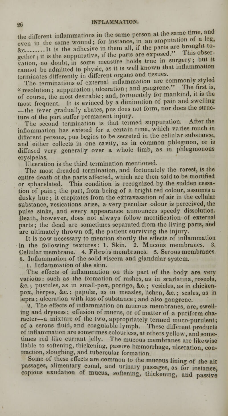 the different inflammations in the same person at the same time, and even in the same wound ; for instance, in an amputation ol a leg, &c It is the adhesive in them all, if the parts are brought to- gether : it is the suppurative, if the parts are exposed.' 1 his oDser- Sation, no doubt, in some measure holds true in surgery; but it cannot be admitted in physic, as it is well known that inflammation terminates differently in different organs and tissues. The terminations of external inflammation are commonly styled « resolution : suppuration ; ulceration ; and gangrene. The first is, of course, the most desirable; and, fortunately for mankind, it is the most frequent. It is evinced by a diminution of pain and swelling — the fever gradually abates, pus does not form, nor does the struc- ture of the part suffer permanent injury. The second termination is that termed suppuration. After the inflammation has existed for a certain time, which varies much in different persons, pus begins to be secreted in the cellular substance, and either collects in one cavity, as in common phlegmon, or is diffused very generally over a whole limb, as in phlegmonous erysipelas. Ulceration is the third termination mentioned. The most dreaded termination, and fortunately the rarest, is the entire death of the parts affected, which are then said to be mortified or sphacelated. This condition is recognized by the sudden cessa- tion of pain; the part, from being of a bright red colour, assumes a dusky hue; it crepitates from the extravasation of air in the cellular substance, vesications arise, a very peculiar odour is perceived, the pulse sinks, and every appearance announces speedy dissolution. Death, however, does not always follow mortification of external parts ; the dead are sometimes separated from the living parts, and are ultimately thrown off, the patient surviving the injury. It is now necessary to mention shortly the effects of inflammation in the following textures: 1. Skin. 2. Mucous membranes. 3. Cellular membrane. 4. Fibrous membranes. 5. Serous membranes. 6. Inflammation of the solid viscera and glandular system. 1. Inflammation of the skin. The effects of inflammation on this part of the body are very various: such as the formation of rashes, as in scarlatina, roseola, &c.; pustules, as in small-pox, porrigo, &c.; vesicles, as in chicken- pox, herpes, &c.; papulae, as in measles, lichen, &c.; scales, as in lepra ; ulceration with loss of substance ; and also gangrene. 2. The effects of inflammation on mucous membranes, are, swell- ing and dryness; effusion of mucus, or of matter of a puriform cha- racter—a mixture of the two, appropriately termed muco-purulent; of a serous fluid, and coagulable lymph. These different products of inflammation are sometimes colourless, at others yellow, and some- times red like currant jelly. The mucous membranes are likewise liable to softening, thickening, passive haemorrhage, ulceration con- traction, sloughing, and tubercular formation. Some of these effects are common to the mucous lining of the air passages, alimentary canal, and urinary passages, as for instance copious exudation of mucus, softening, thickening, and passive