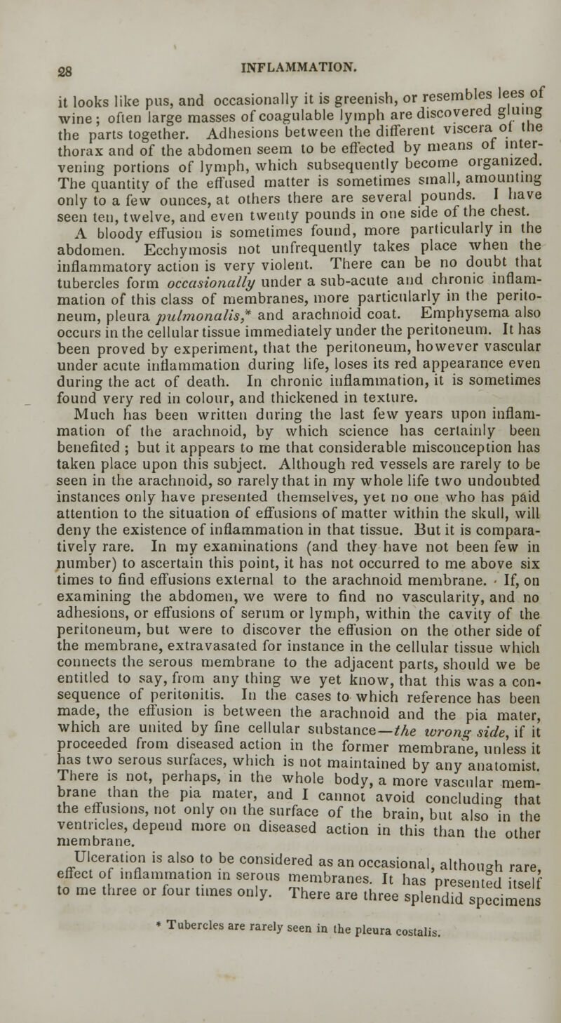 it looks like pus, and occasionally it is greenish, or resembles lees of wine; often large masses ofcoagulable lymph are discovered gluing the parts together. Adhesions between the different viscera ot tlie thorax and of the abdomen seem to be effected by means ot inter- vening portions of lymph, which subsequently become organized. The quantity of the effused matter is sometimes small, amounting only to a few ounces, at others there are several pounds. I have seen ten, twelve, and even twenty pounds in one side of the chest. A bloody effusion is sometimes found, more particularly in the abdomen. Ecchymosis not unfrequently takes place when the inflammatory action is very violent. There can be no doubt that tubercles form occasionally under a sub-acute and chronic inflam- mation of this class of membranes, more particularly in the perito- neum, pleura pulmonalis* and arachnoid coat. Emphysema also occurs in the cellular tissue immediately under the peritoneum. It has been proved by experiment, that the peritoneum, however vascular under acute inflammation during life, loses its red appearance even during the act of death. In chronic inflammation, it is sometimes found very red in colour, and thickened in texture. Much has been written during the last few years upon inflam- mation of the arachnoid, by which science has certainly been benefited ; but it appears to me that considerable misconception has taken place upon this subject. Although red vessels are rarely to be seen in the arachnoid, so rarely that in my whole life two undoubted instances only have presented themselves, yet no one who has paid attention to the situation of effusions of matter within the skull, will deny the existence of inflammation in that tissue. But it is compara- tively rare. In my examinations (and they have not been few in number) to ascertain this point, it has not occurred to me above six times to find effusions external to the arachnoid membrane. - If, on examining the abdomen, we were to find no vascularity, and no adhesions, or effusions of serum or lymph, within the cavity of the peritoneum, but were to discover the effusion on the other side of the membrane, extravasated for instance in the cellular tissue which connects the serous membrane to the adjacent parts, should we be entitled to say, from any thing we yet know, that this was a con- sequence of peritonitis. In the cases to which reference has been made, the effusion is between the arachnoid and the pia mater, which are united by fine cellular substance—Me wrong side, if it proceeded from diseased action in the former membrane, unless it has two serous surfaces, which is not maintained by any anatomist There is not, perhaps, in the whole body, a more vascular mem- brane than the pia mater, and I cannot avoid concluding that the effusions, not only on the surface of the brain, but also in the ventricles, depend more on diseased action in this than the other membrane. Ulceration is also to be considered as an occasional, althouoh rare effect of inflammation in serous membranes. It has presented itself to me three or four times only. There are three splendid specimens * Tubercles are rarely seen in the pleura costalis.