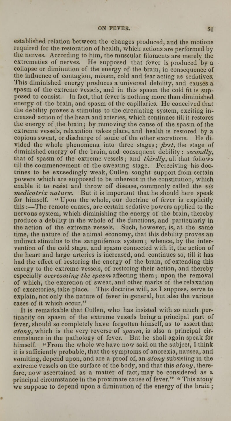 established relation between the changes produced, and the motions required for the restoration of health, which actions are performed by the nerves. According to him, the muscular filaments are merely the extremeties of nerves. He supposed that fever is produced by a collapse or diminution of the energy of the brain, in consequence of the influence of contagion, miasm, cold and fear acting as sedatives. This diminished energy produces a universal debility, and causes a spasm of the extreme vessels, and in this spasm the cold fit is sup- posed to consist. In fact, that fever is nothing more than diminished energy of the brain, and spasm of the capillaries. He conceived that the debility proves a stimulus to the circulating system, exciting in- creased action of the heart and arteries, which continues till it restores the energy of the brain; by removing the cause of the spasm of the extreme vessels, relaxation takes place, and health is restored by a copious sweat, or discharge of some of the other excretions. He di- vided the whole phenomena into three stages; first, the stage of diminished energy of the brain, and consequent debility: secondly, that of spasm of the extreme vessels; and thirdly, all that follows till the commencement of the sweating stage. Perceiving his doc- trines to be exceedingly weak, Cullen sought support from certain powers which are supposed to be inherent in the constitution, which enable it to resist and throw off disease, commonly called the vis medicatrix naturae. But it is important that he should here speak for himself.  Upon the whole, our doctrine of fever is explicitly this :—The remote causes, are certain sedative powers applied to the nervous system, which diminishing the energy of the brain, thereby produce a debility in the whole of the functions, and particularly in the action of the extreme vessels. Such, however, is, at the same time, the nature of the animal economy, that this debility proves an indirect stimulus to the sanguiferous system ; whence, by the inter- vention of the cold stage, and spasm connected with it, the action of the heart and large arteries is increased, and continues so, till it has had the effect of restoring the energy of the brain, of extending this energy to the extreme vessels, of restoring their action, and thereby especially overcoming the spasm affecting them; upon the removal of which, the excretion of sweat, and other marks of the relaxation of excretories, take place. This doctrine will, as I suppose, serve to explain, not only the nature of fever in general, but also the various cases of it which occur. It is remarkable that Cullen, who has insisted with so much per- tinacity on spasm of the extreme vessels being a principal part of fever, should so completely have forgotten himself, as to assert that atony, which is the very reverse of spasm, is also a principal cir- cumstance in the pathology of fever. But he shall again speak for himself. From the whole we have now said on the subject, I think it is sufficiently probable, that the symptoms of anorexia, nausea, and vomiting, depend upon, and are a proof of, an atony subsisting in the extreme vessels on the surface of the body, and that this atony, there- fore, now ascertained as a matter of fact, may be considered as a principal circumstance in the proximate cause of fever.  This atony we suppose to depend upon a diminution of the energy of the brain;