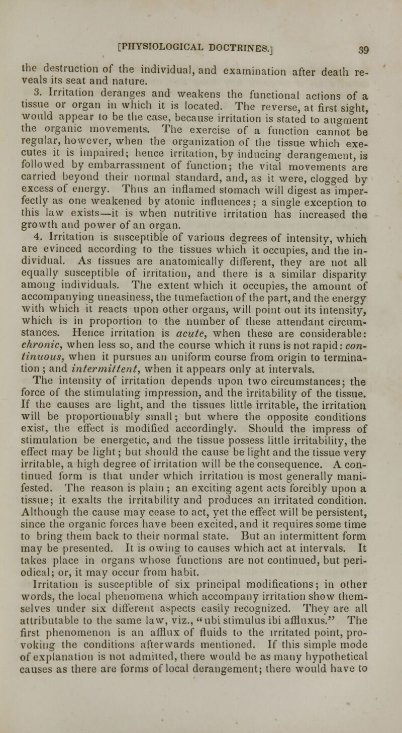 the destruction of the individual, and examination after death re- veals its seat and nature. 3. Irritation deranges and weakens the functional actions of a tissue or organ in which it is located. The reverse, at first sight, would appear (o be the case, because irritation is stated to augment the organic movements. The exercise of a function cannot be regular, however, when the organization of the tissue which exe- cutes it is impaired; hence irritation, by inducing derangement, is followed by embarrassment of function; the vital movements are carried beyond their normal standard, and, as it were, clogged by excess of energy. Thus an inflamed stomach will digest as imper- fectly as one weakened by atonic influences; a single exception to this law exists—it is when nutritive irritation has increased the growth and power of an organ. 4. Irritation is susceptible of various degrees of intensity, which are evinced according to the tissues which it occupies, and the in- dividual. As tissues are anatomically different, they are not all equally susceptible of irritation, and there is a similar disparity among individuals. The extent which it occupies, the amount of accompanying uneasiness, the tumefaction of the part, and the energy with which it reacts upon other organs, will point out its intensity, which is in proportion to the number of these attendant circum- stances. Hence irritation is acute, when these are considerable: chronic, when less so, and the course which it runs is not rapid: con- tinuous, when it pursues an uniform course from origin to termina- tion ; and intermittent, when it appears only at intervals. The intensity of irritation depends upon two circumstances; the force of the stimulating impression, and the irritability of the tissue. If the causes are light, and the tissues little irritable, the irritation will be proportionably small; but where the opposite conditions exist, the effect is modified accordingly. Should the impress of stimulation be energetic, and the tissue possess little irritability, the effect may be light; but should the cause be light and the tissue very irritable, a high degree of irritation will be the consequence. A con- tinued form is that under which irritation is most generally mani- fested. The reason is plain ; an exciting agent acts forcibly upon a tissue; it exalts the irritability and produces an irritated condition. Although the cause may cease to act, yet the effect will be persistent, since the organic forces have been excited, and it requires some time to bring them back to their normal state. But an intermittent form may be presented. It is owing to causes which act at intervals. It takes place in organs whose functions are not continued, but peri- odical; or, it may occur from habit. Irritation is susceptible of six principal modifications; in other words, the local phenomena which accompany irritation show them- selves under six different aspects easily recognized. They are all attributable to the same law, viz., ubi stimulus ibi affluxus. The first phenomenon is an afflux of fluids to the irritated point, pro- voking the conditions afterwards mentioned. If this simple mode of explanation is not admitted, there would be as many hypothetical causes as there are forms of local derangement; there would have to