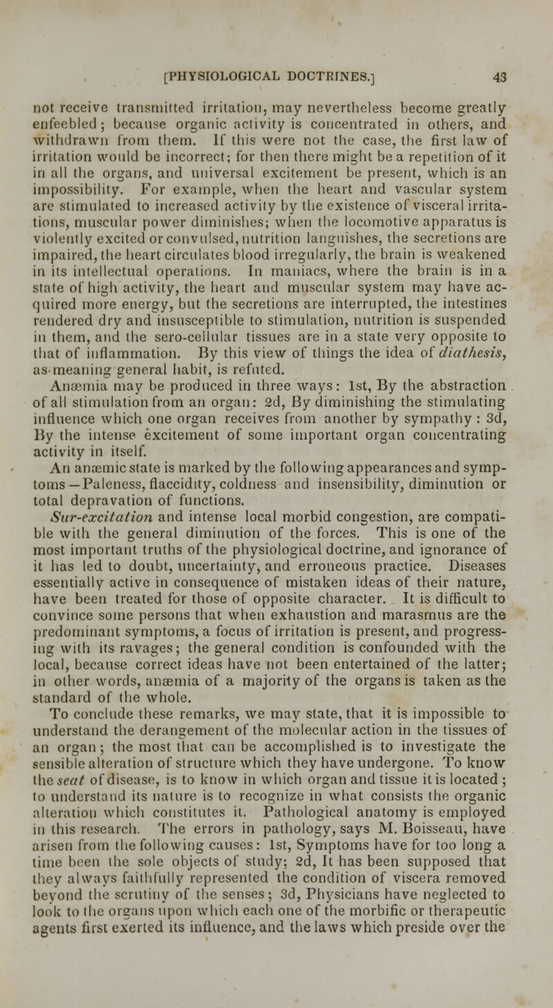 not receive transmitted irritation, may nevertheless become greatly enfeebled; because organic activity is concentrated in others, and withdrawn from them. If this were not the case, the first law of irritation would be incorrect; for then there might be a repetition of it in all the organs, and universal excitement be present, which is an impossibility. For example, when the heart and vascular system are stimulated to increased activity by the existence of visceral irrita- tions, muscular power diminishes; when the locomotive apparatus is violently excited or convulsed, nutrition languishes, the secretions are impaired, the heart circulates blood irregularly, the brain is weakened in its intellectual operations. In maniacs, where the brain is in a state of high activity, the heart and muscular system may have ac- quired more energy, but the secretions are interrupted, the intestines rendered dry and insusceptible to stimulation, nutrition is suspended in them, and the sero-ceilular tissues are in a state very opposite to that of inflammation. By this view of things the idea of diathesis, as-meaning general habit, is refuted. Anaemia may be produced in three ways: 1st, By the abstraction of all stimulation from an organ: 2d, By diminishing the stimulating influence which one organ receives from another by sympathy : 3d, By the intense excitement of some important organ concentrating activity in itself. An anaemic state is marked by the following appearances and symp- toms—Paleness, flaccidity, coldness and insensibility, diminution or total depravation of functions. Sur-excitation and intense local morbid congestion, are compati- ble with the general diminution of the forces. This is one of the most important truths of the physiological doctrine, and ignorance of it has led to doubt, uncertainty, and erroneous practice. Diseases essentially active in consequence of mistaken ideas of their nature, have been treated for those of opposite character. It is difficult to convince some persons that when exhaustion and marasmus are the predominant symptoms, a focus of irritation is present, and progress- ing with its ravages; the general condition is confounded with the local, because correct ideas have not been entertained of the latter; in other words, anaemia of a majority of the organs is taken as the standard of the whole. To conclude these remarks, we may state, that it is impossible to understand the derangement of the molecular action in the tissues of an organ; the most that can be accomplished is to investigate the sensible alteration of structure which they have undergone. To know ihQseat of disease, is to know in which organ and tissue it is located ; to understand its nature is to recognize in what consists the organic alteration which constitutes it. Pathological anatomy is employed in this research. The errors in pathology, says M. Boisseau, have arisen from the following causes: 1st, Symptoms have for too long a time been the sole objects of study: 2d, It has been supposed that they always faithfully represented the condition of viscera removed beyond the scrutiny of the senses; 3d, Physicians have neglected to look to the organs upon which each one of the morbific or therapeutic agents first exerted its influence, and the laws which preside over the